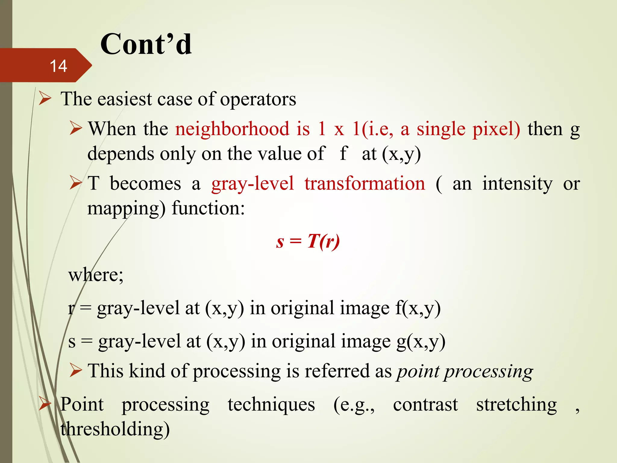  The easiest case of operators
When the neighborhood is 1 x 1(i.e, a single pixel) then g
depends only on the value of f at (x,y)
T becomes a gray-level transformation ( an intensity or
mapping) function:
s = T(r)
where;
r = gray-level at (x,y) in original image f(x,y)
s = gray-level at (x,y) in original image g(x,y)
This kind of processing is referred as point processing
 Point processing techniques (e.g., contrast stretching ,
thresholding)
Cont’d
14
 