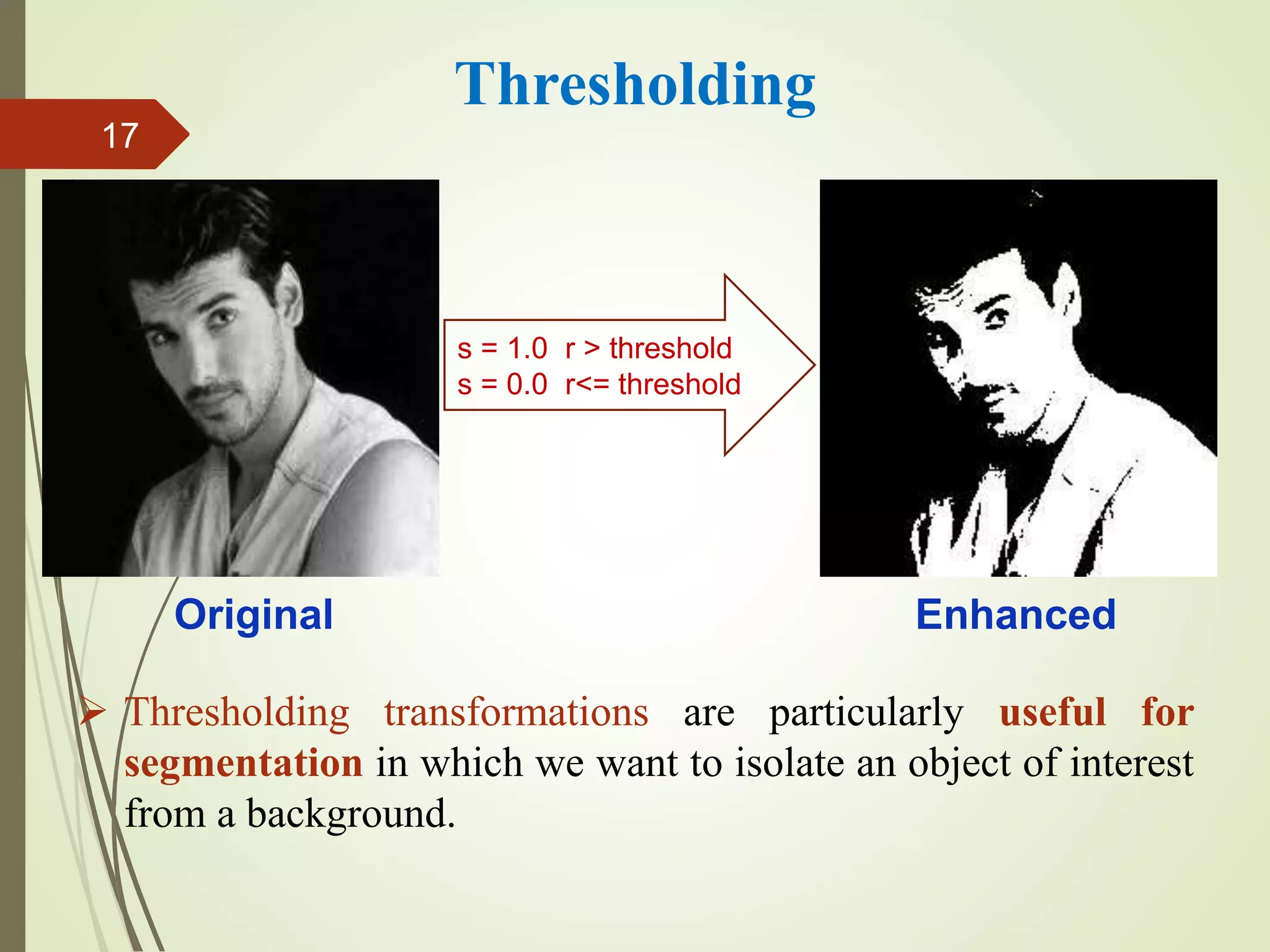  Thresholding transformations are particularly useful for
segmentation in which we want to isolate an object of interest
from a background.
Thresholding
Original Enhanced
s = 1.0 r > threshold
s = 0.0 r<= threshold
17
 