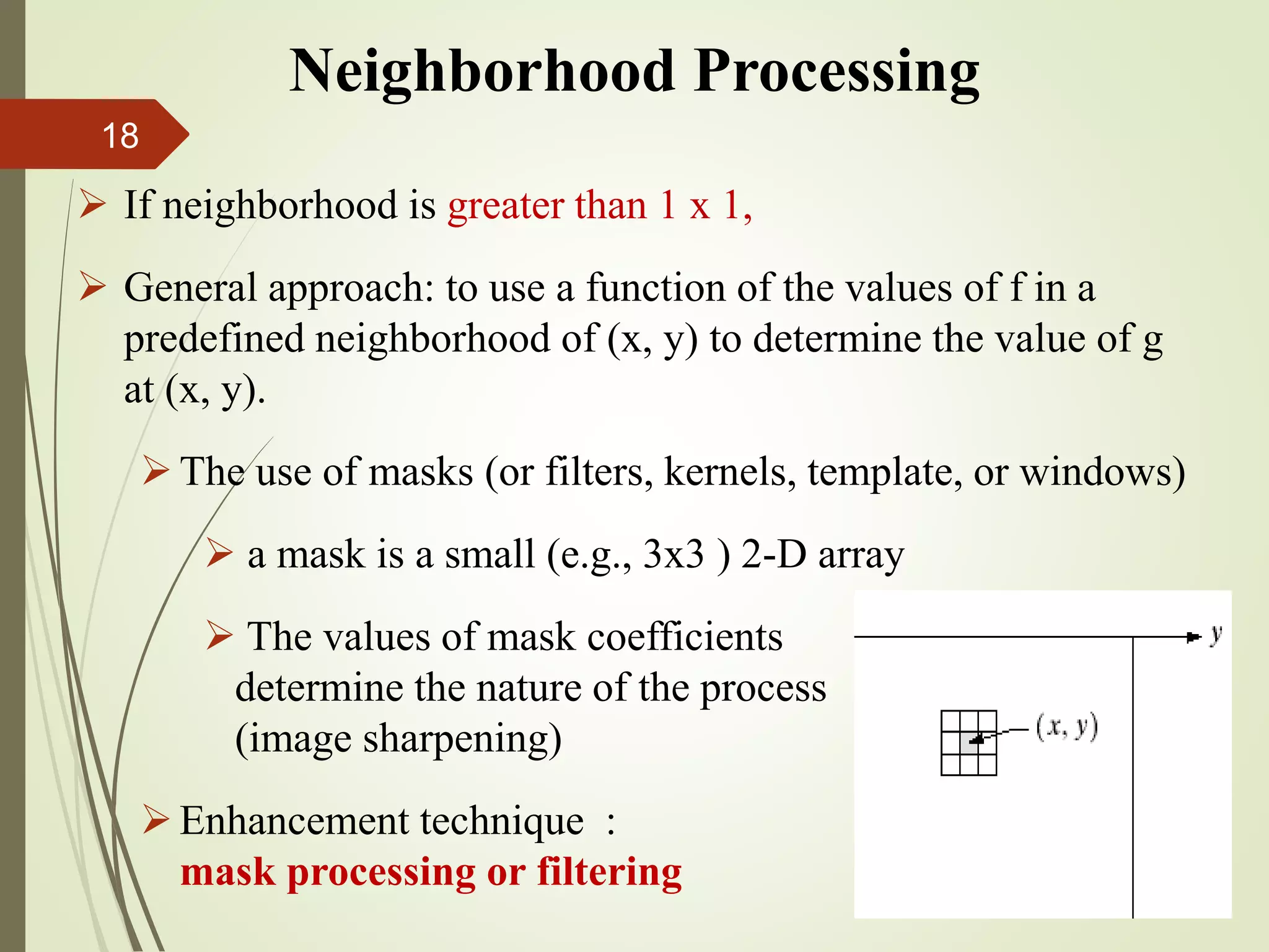  If neighborhood is greater than 1 x 1,
 General approach: to use a function of the values of f in a
predefined neighborhood of (x, y) to determine the value of g
at (x, y).
The use of masks (or filters, kernels, template, or windows)
 a mask is a small (e.g., 3x3 ) 2-D array
 The values of mask coefficients
determine the nature of the process
(image sharpening)
Enhancement technique :
mask processing or filtering
Neighborhood Processing
18
 
