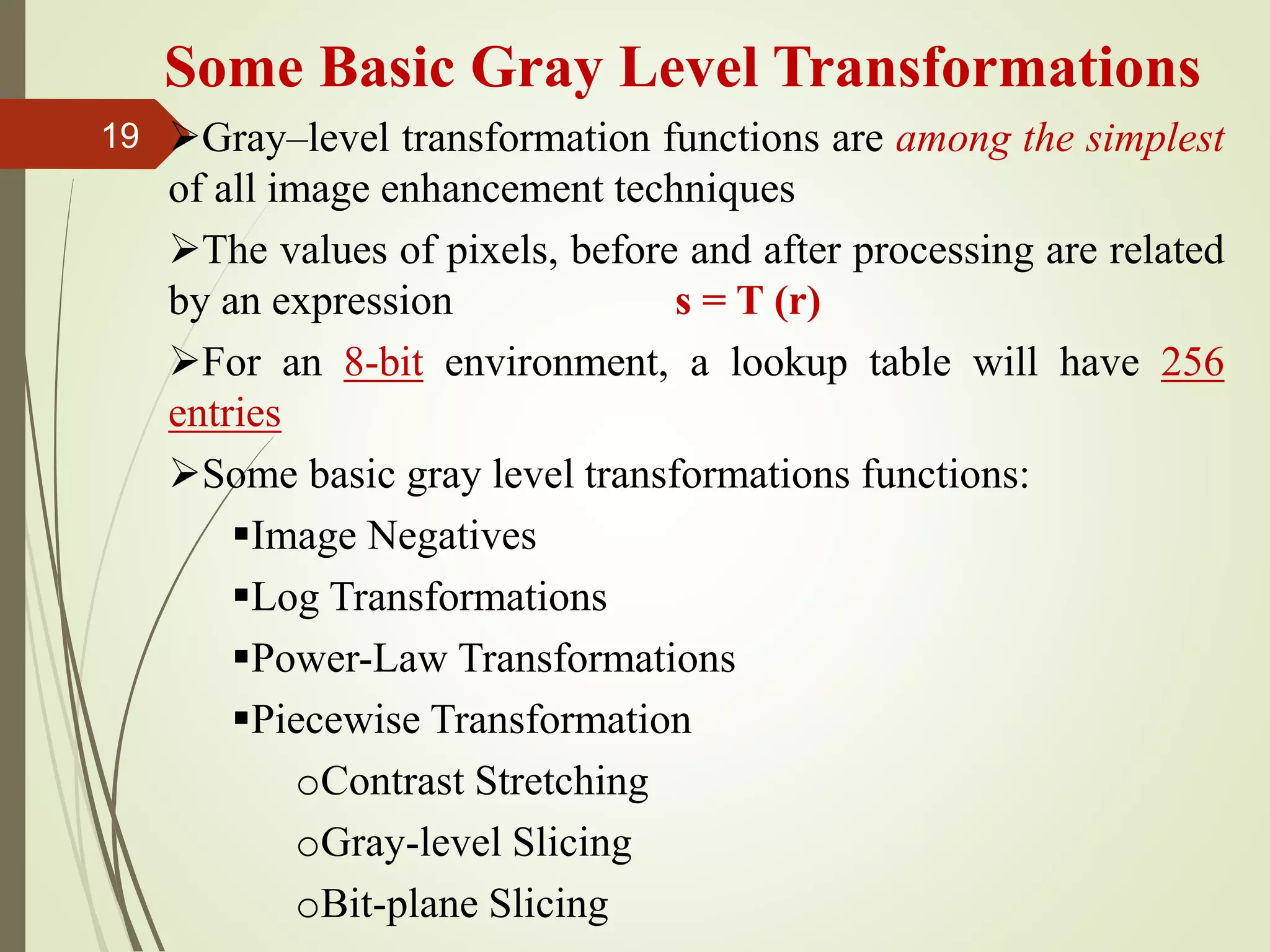Some Basic Gray Level Transformations
Gray–level transformation functions are among the simplest
of all image enhancement techniques
The values of pixels, before and after processing are related
by an expression s = T (r)
For an 8-bit environment, a lookup table will have 256
entries
Some basic gray level transformations functions:
Image Negatives
Log Transformations
Power-Law Transformations
Piecewise Transformation
oContrast Stretching
oGray-level Slicing
oBit-plane Slicing
19
 