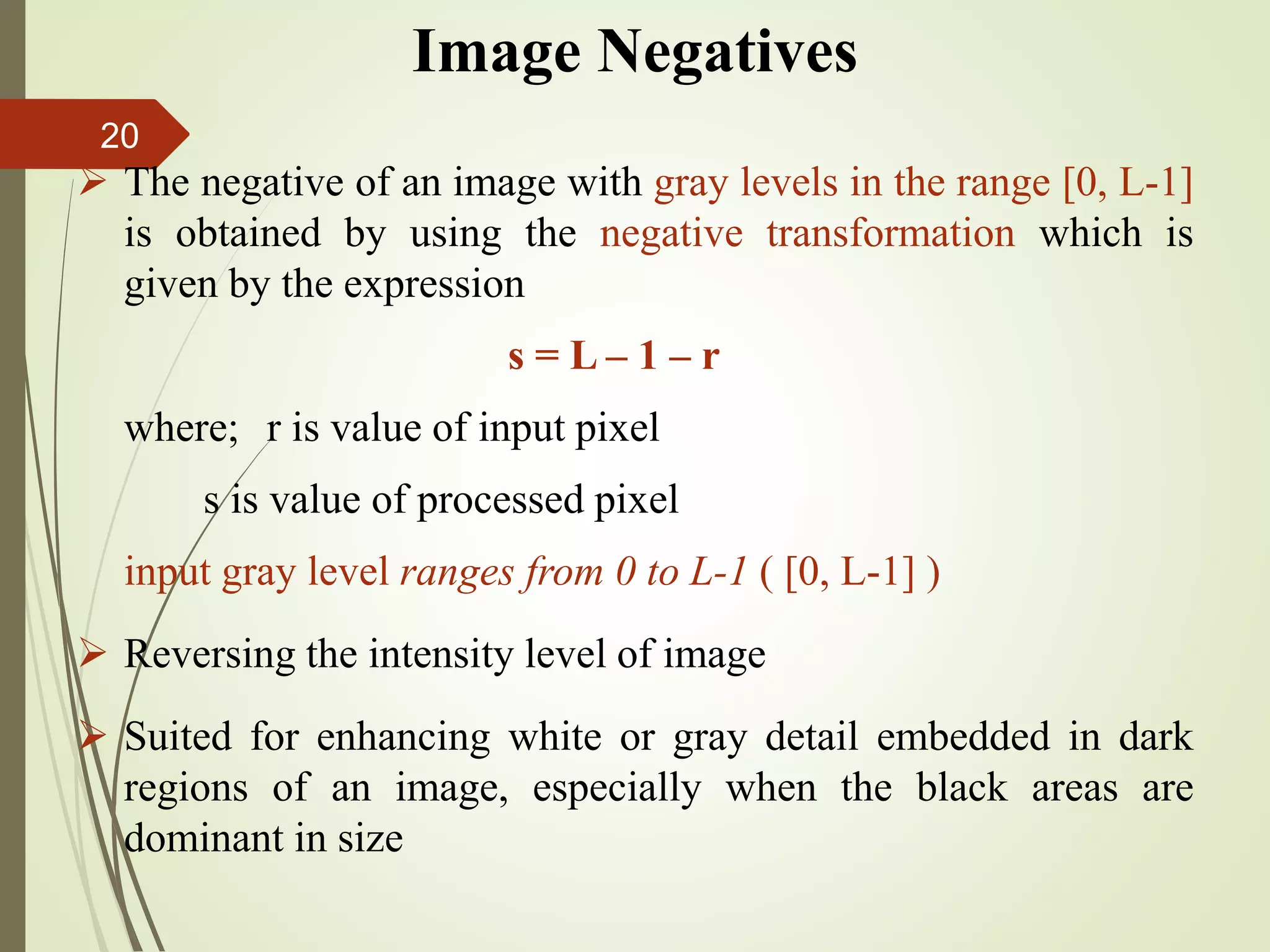 Image Negatives
 The negative of an image with gray levels in the range [0, L-1]
is obtained by using the negative transformation which is
given by the expression
s = L – 1 – r
where; r is value of input pixel
s is value of processed pixel
input gray level ranges from 0 to L-1 ( [0, L-1] )
 Reversing the intensity level of image
 Suited for enhancing white or gray detail embedded in dark
regions of an image, especially when the black areas are
dominant in size
20
 