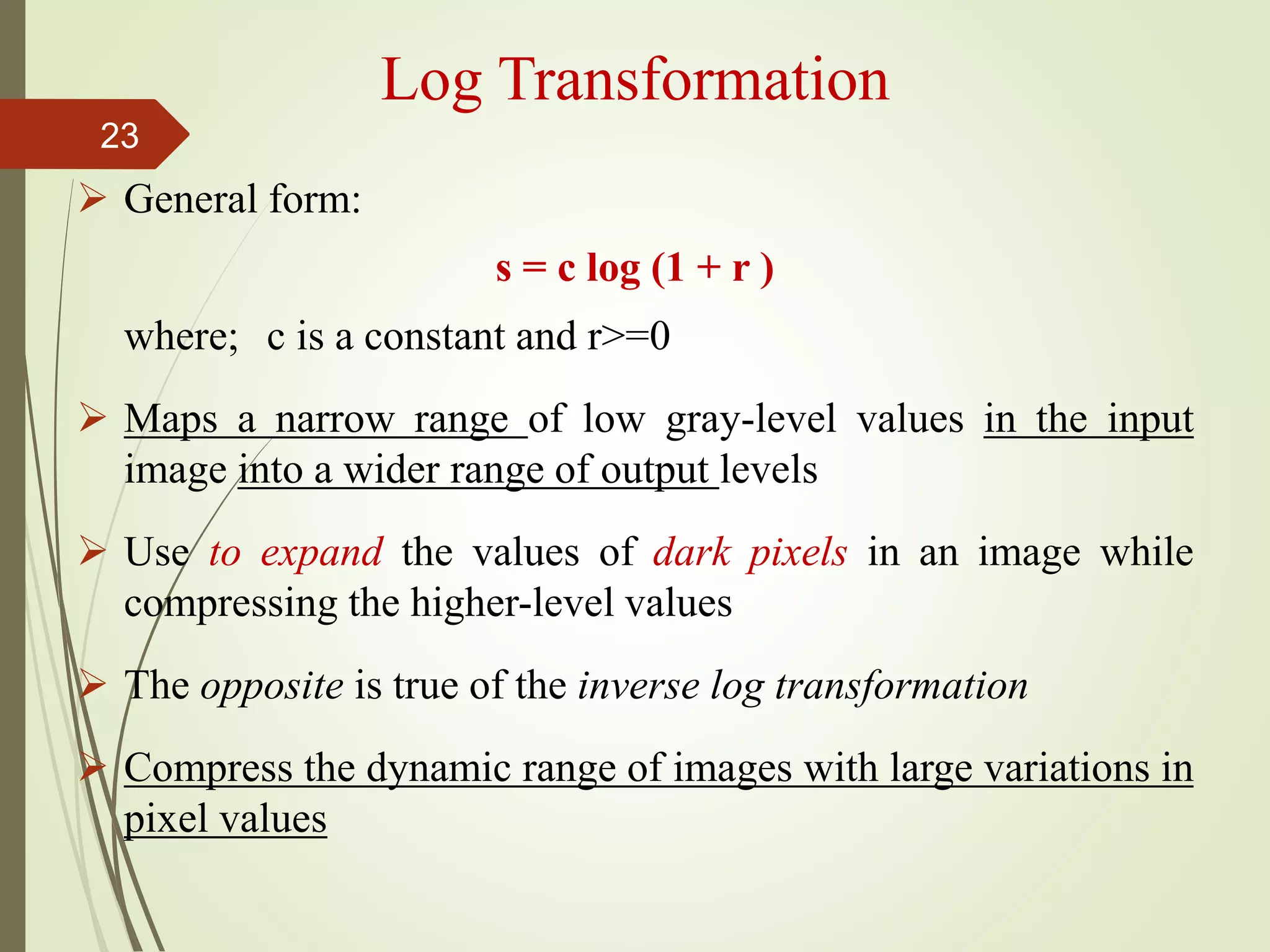 Log Transformation
 General form:
s = c log (1 + r )
where; c is a constant and r>=0
 Maps a narrow range of low gray-level values in the input
image into a wider range of output levels
 Use to expand the values of dark pixels in an image while
compressing the higher-level values
 The opposite is true of the inverse log transformation
 Compress the dynamic range of images with large variations in
pixel values
23
 