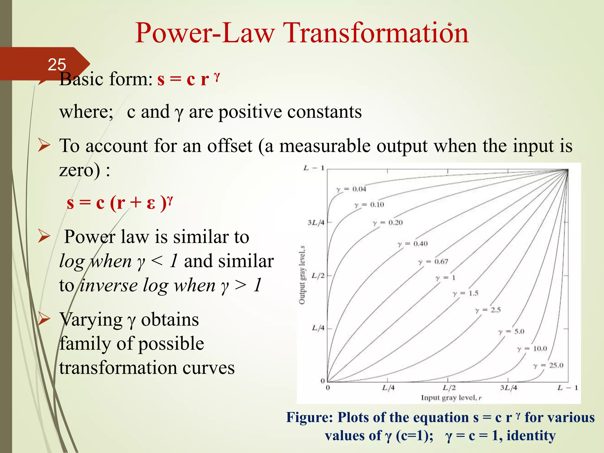  Basic form: s = c r γ
where; c and γ are positive constants
 To account for an offset (a measurable output when the input is
zero) :
s = c (r + ε )γ
 Power law is similar to
log when γ < 1 and similar
to inverse log when γ > 1
 Varying  obtains
family of possible
transformation curves
Power-Law Transformation
Figure: Plots of the equation s = c r γ for various
values of γ (c=1); γ = c = 1, identity
25
 