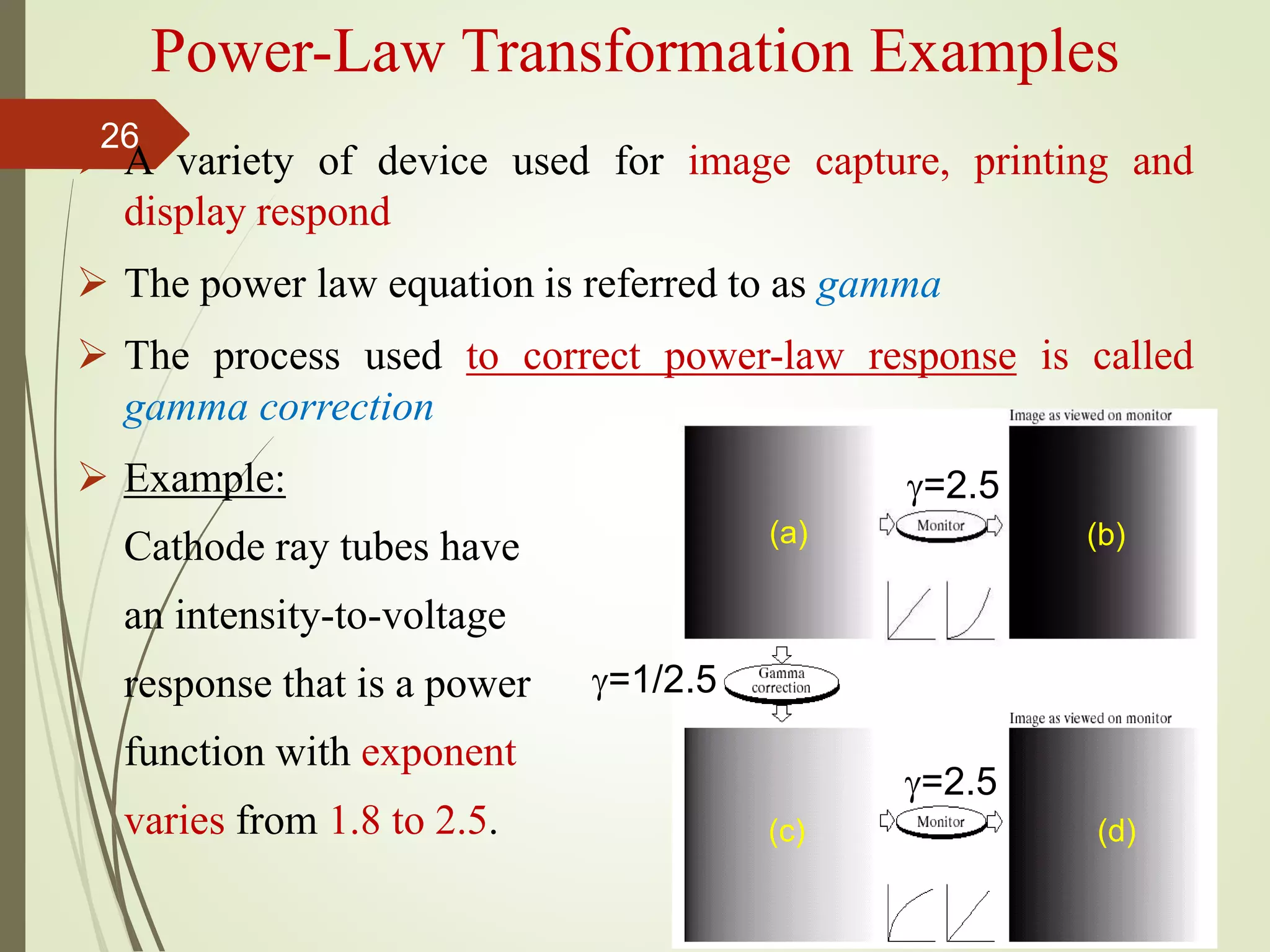 Power-Law Transformation Examples
 A variety of device used for image capture, printing and
display respond
 The power law equation is referred to as gamma
 The process used to correct power-law response is called
gamma correction
 Example:
Cathode ray tubes have
an intensity-to-voltage
response that is a power
function with exponent
varies from 1.8 to 2.5.
=2.5
=1/2.5
=2.5
(a) (b)
(c) (d)
26
 