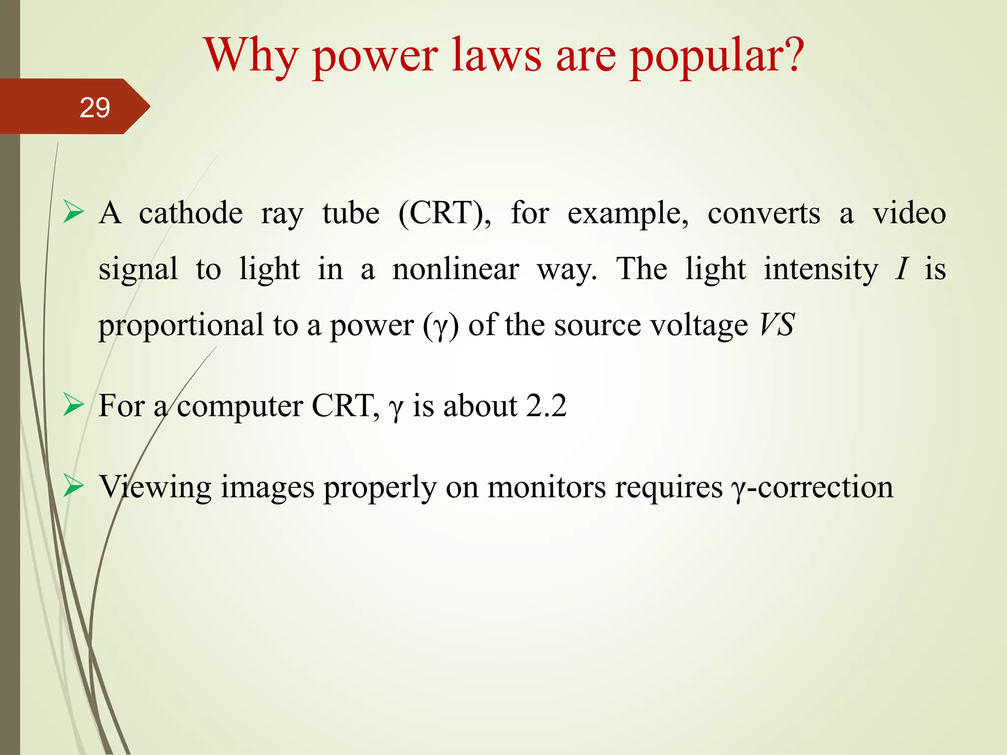 Why power laws are popular?
 A cathode ray tube (CRT), for example, converts a video
signal to light in a nonlinear way. The light intensity I is
proportional to a power (γ) of the source voltage VS
 For a computer CRT, γ is about 2.2
 Viewing images properly on monitors requires γ-correction
29
 
