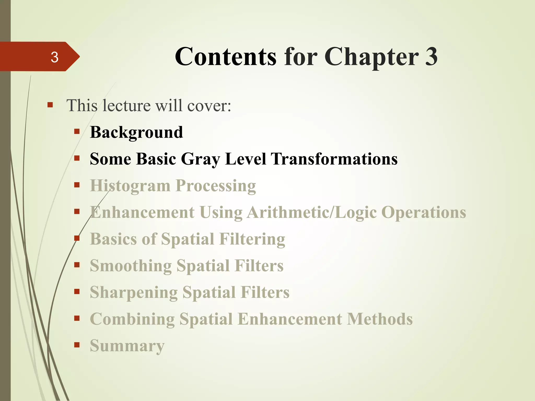 Contents for Chapter 3
 This lecture will cover:
 Background
 Some Basic Gray Level Transformations
 Histogram Processing
 Enhancement Using Arithmetic/Logic Operations
 Basics of Spatial Filtering
 Smoothing Spatial Filters
 Sharpening Spatial Filters
 Combining Spatial Enhancement Methods
 Summary
3
 