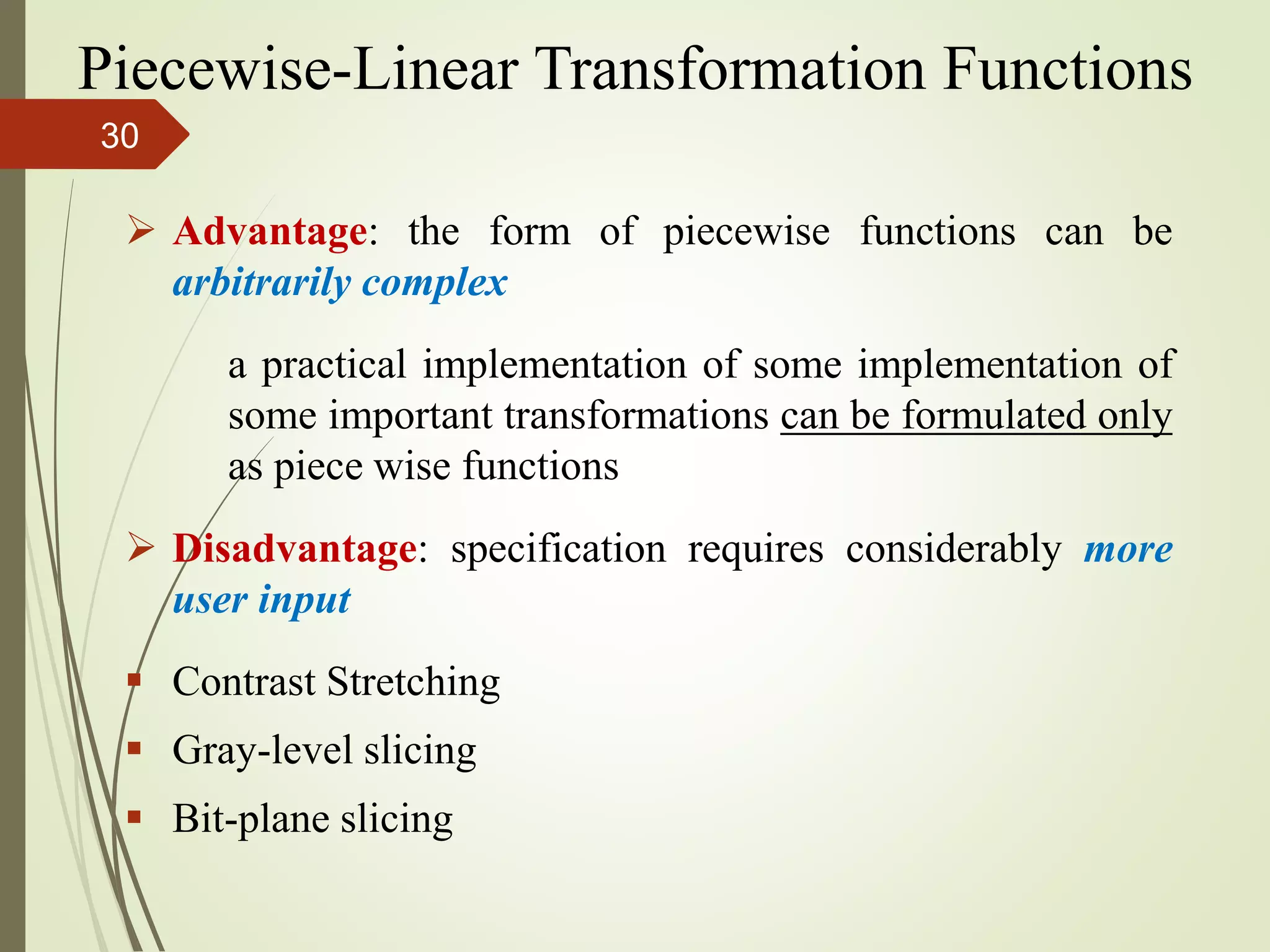 Advantage: the form of piecewise functions can be
arbitrarily complex
a practical implementation of some implementation of
some important transformations can be formulated only
as piece wise functions
 Disadvantage: specification requires considerably more
user input
 Contrast Stretching
 Gray-level slicing
 Bit-plane slicing
Piecewise-Linear Transformation Functions
30
 
