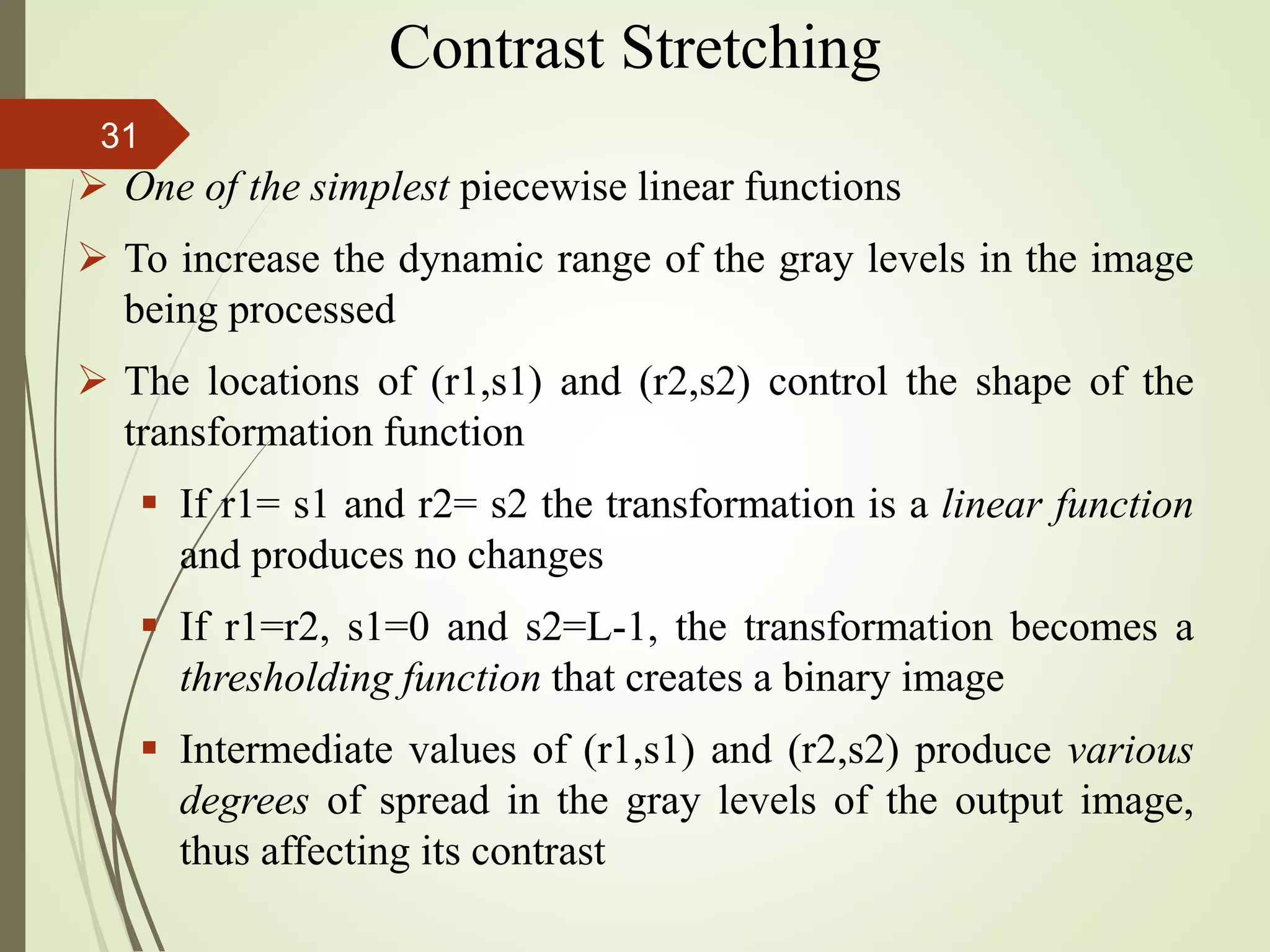  One of the simplest piecewise linear functions
 To increase the dynamic range of the gray levels in the image
being processed
 The locations of (r1,s1) and (r2,s2) control the shape of the
transformation function
 If r1= s1 and r2= s2 the transformation is a linear function
and produces no changes
 If r1=r2, s1=0 and s2=L-1, the transformation becomes a
thresholding function that creates a binary image
 Intermediate values of (r1,s1) and (r2,s2) produce various
degrees of spread in the gray levels of the output image,
thus affecting its contrast
Contrast Stretching
31
 