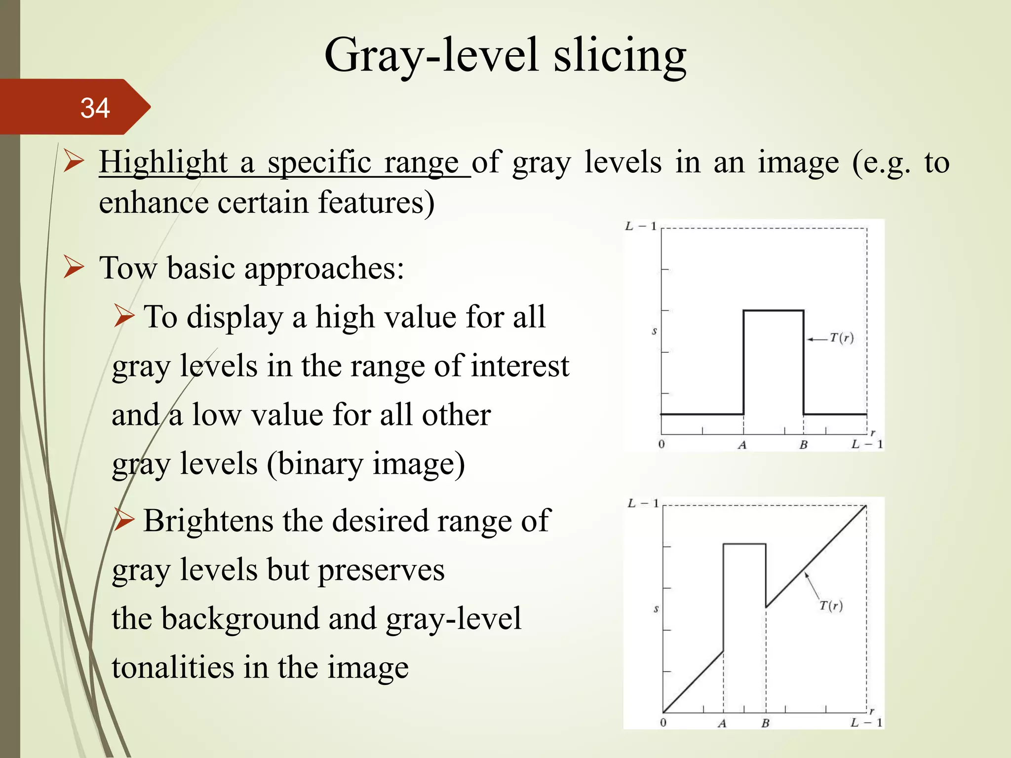  Highlight a specific range of gray levels in an image (e.g. to
enhance certain features)
 Tow basic approaches:
To display a high value for all
gray levels in the range of interest
and a low value for all other
gray levels (binary image)
Brightens the desired range of
gray levels but preserves
the background and gray-level
tonalities in the image
Gray-level slicing
34
 
