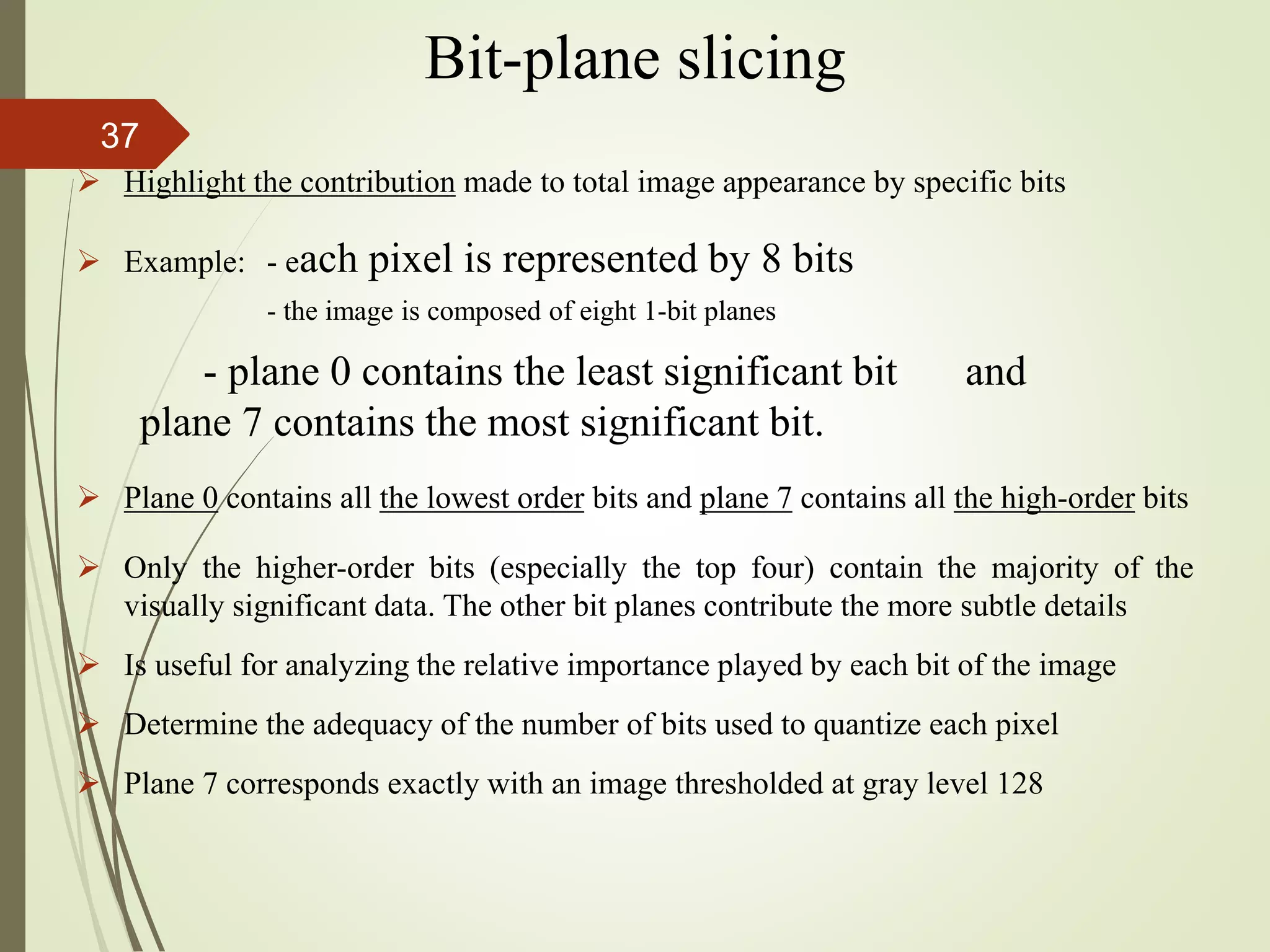 Bit-plane slicing
 Highlight the contribution made to total image appearance by specific bits
 Example: - each pixel is represented by 8 bits
- the image is composed of eight 1-bit planes
- plane 0 contains the least significant bit and
plane 7 contains the most significant bit.
 Plane 0 contains all the lowest order bits and plane 7 contains all the high-order bits
 Only the higher-order bits (especially the top four) contain the majority of the
visually significant data. The other bit planes contribute the more subtle details
 Is useful for analyzing the relative importance played by each bit of the image
 Determine the adequacy of the number of bits used to quantize each pixel
 Plane 7 corresponds exactly with an image thresholded at gray level 128
37
 