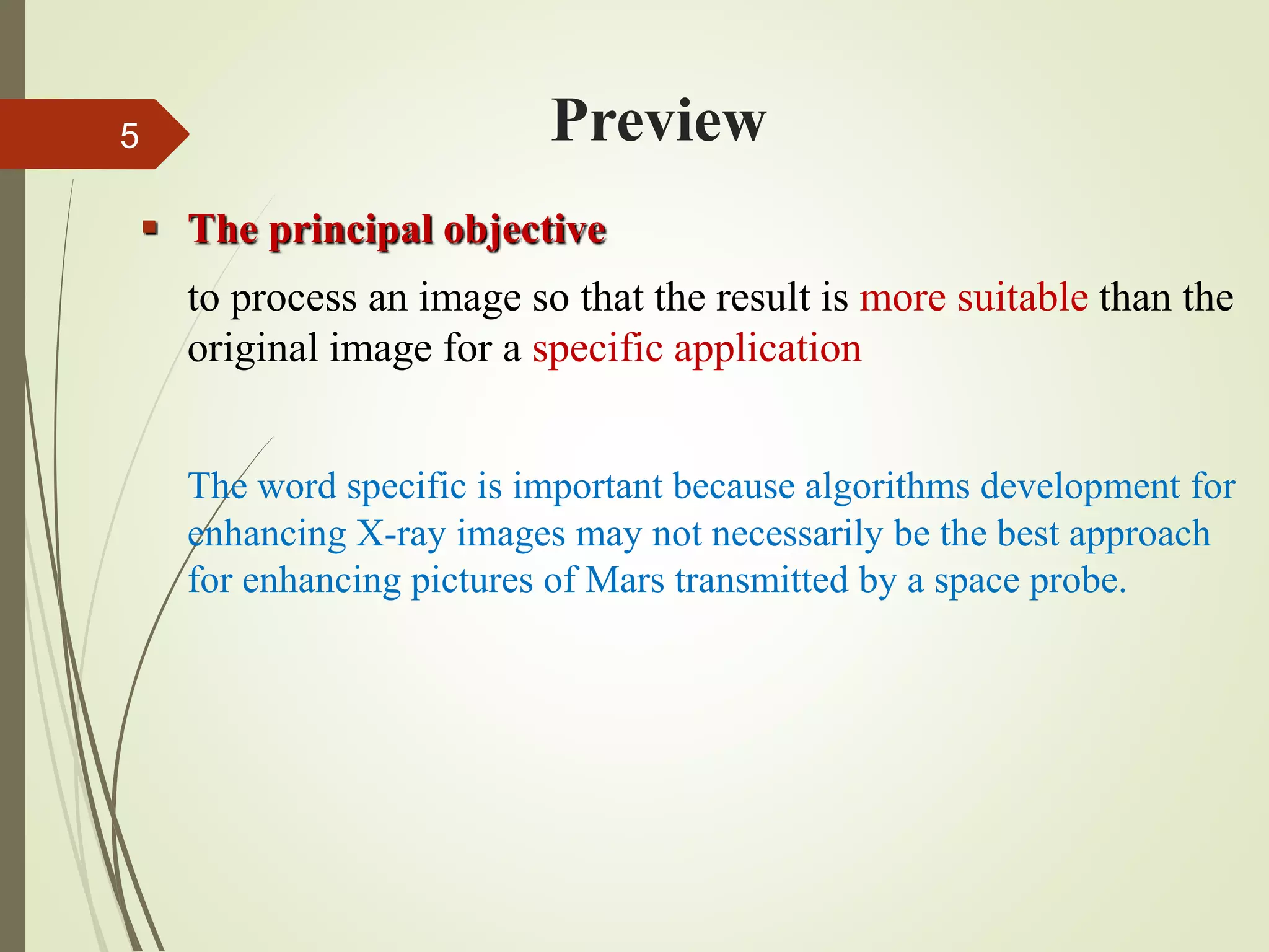 Preview
 The principal objective
to process an image so that the result is more suitable than the
original image for a specific application
The word specific is important because algorithms development for
enhancing X-ray images may not necessarily be the best approach
for enhancing pictures of Mars transmitted by a space probe.
5
 