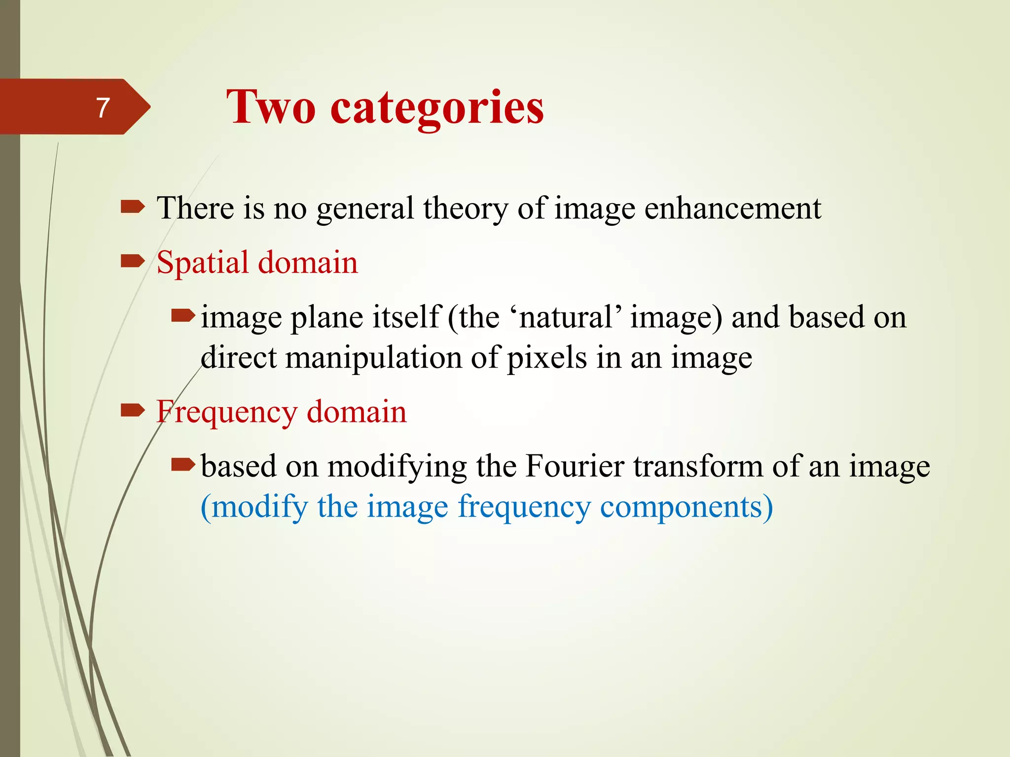 Two categories
 There is no general theory of image enhancement
 Spatial domain
image plane itself (the ‘natural’ image) and based on
direct manipulation of pixels in an image
 Frequency domain
based on modifying the Fourier transform of an image
(modify the image frequency components)
7
 