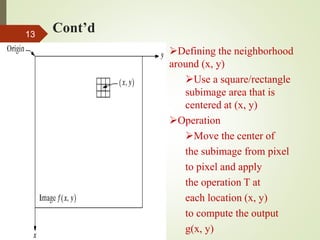 Cont’d13
Defining the neighborhood
around (x, y)
Use a square/rectangle
subimage area that is
centered at (x, y)
Operation
Move the center of
the subimage from pixel
to pixel and apply
the operation T at
each location (x, y)
to compute the output
g(x, y)
 