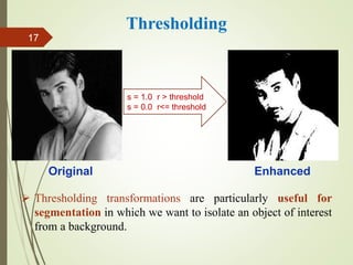  Thresholding transformations are particularly useful for
segmentation in which we want to isolate an object of interest
from a background.
Thresholding
Original Enhanced
s = 1.0 r > threshold
s = 0.0 r<= threshold
17
 