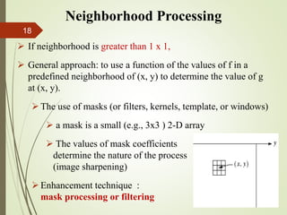  If neighborhood is greater than 1 x 1,
 General approach: to use a function of the values of f in a
predefined neighborhood of (x, y) to determine the value of g
at (x, y).
The use of masks (or filters, kernels, template, or windows)
 a mask is a small (e.g., 3x3 ) 2-D array
 The values of mask coefficients
determine the nature of the process
(image sharpening)
Enhancement technique :
mask processing or filtering
Neighborhood Processing
18
 