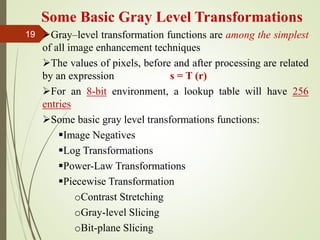 Some Basic Gray Level Transformations
Gray–level transformation functions are among the simplest
of all image enhancement techniques
The values of pixels, before and after processing are related
by an expression s = T (r)
For an 8-bit environment, a lookup table will have 256
entries
Some basic gray level transformations functions:
Image Negatives
Log Transformations
Power-Law Transformations
Piecewise Transformation
oContrast Stretching
oGray-level Slicing
oBit-plane Slicing
19
 
