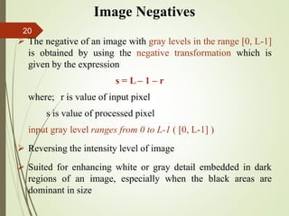 Image Negatives
 The negative of an image with gray levels in the range [0, L-1]
is obtained by using the negative transformation which is
given by the expression
s = L – 1 – r
where; r is value of input pixel
s is value of processed pixel
input gray level ranges from 0 to L-1 ( [0, L-1] )
 Reversing the intensity level of image
 Suited for enhancing white or gray detail embedded in dark
regions of an image, especially when the black areas are
dominant in size
20
 