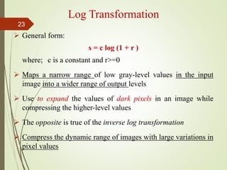 Log Transformation
 General form:
s = c log (1 + r )
where; c is a constant and r>=0
 Maps a narrow range of low gray-level values in the input
image into a wider range of output levels
 Use to expand the values of dark pixels in an image while
compressing the higher-level values
 The opposite is true of the inverse log transformation
 Compress the dynamic range of images with large variations in
pixel values
23
 