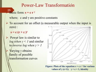  Basic form: s = c r γ
where; c and γ are positive constants
 To account for an offset (a measurable output when the input is
zero) :
s = c (r + ε )γ
 Power law is similar to
log when γ < 1 and similar
to inverse log when γ > 1
 Varying  obtains
family of possible
transformation curves
Power-Law Transformation
Figure: Plots of the equation s = c r γ for various
values of γ (c=1); γ = c = 1, identity
25
 