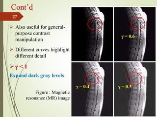 Cont’d
 Also useful for general-
purpose contrast
manipulation
 Different curves highlight
different detail
  < 1
Expand dark gray levels
 = 0.6
 = 0.4  = 0.3
Figure : Magnetic
resonance (MR) image
27
 