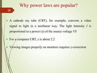 Why power laws are popular?
 A cathode ray tube (CRT), for example, converts a video
signal to light in a nonlinear way. The light intensity I is
proportional to a power (γ) of the source voltage VS
 For a computer CRT, γ is about 2.2
 Viewing images properly on monitors requires γ-correction
29
 