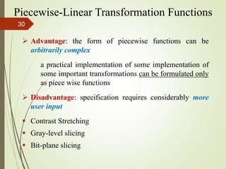  Advantage: the form of piecewise functions can be
arbitrarily complex
a practical implementation of some implementation of
some important transformations can be formulated only
as piece wise functions
 Disadvantage: specification requires considerably more
user input
 Contrast Stretching
 Gray-level slicing
 Bit-plane slicing
Piecewise-Linear Transformation Functions
30
 