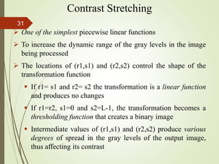  One of the simplest piecewise linear functions
 To increase the dynamic range of the gray levels in the image
being processed
 The locations of (r1,s1) and (r2,s2) control the shape of the
transformation function
 If r1= s1 and r2= s2 the transformation is a linear function
and produces no changes
 If r1=r2, s1=0 and s2=L-1, the transformation becomes a
thresholding function that creates a binary image
 Intermediate values of (r1,s1) and (r2,s2) produce various
degrees of spread in the gray levels of the output image,
thus affecting its contrast
Contrast Stretching
31
 