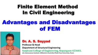 Dr. A. S. Sayyad
Professor & Head
Department of Structural Engineering
Sanjivani College of Engineering, Kopargaon 423603.
(An Autonomous Institute, Affiliated to Savitribai Phule Pune University, Pune)
Finite Element Method
In Civil Engineering
Advantages and Disadvantages
of FEM
 