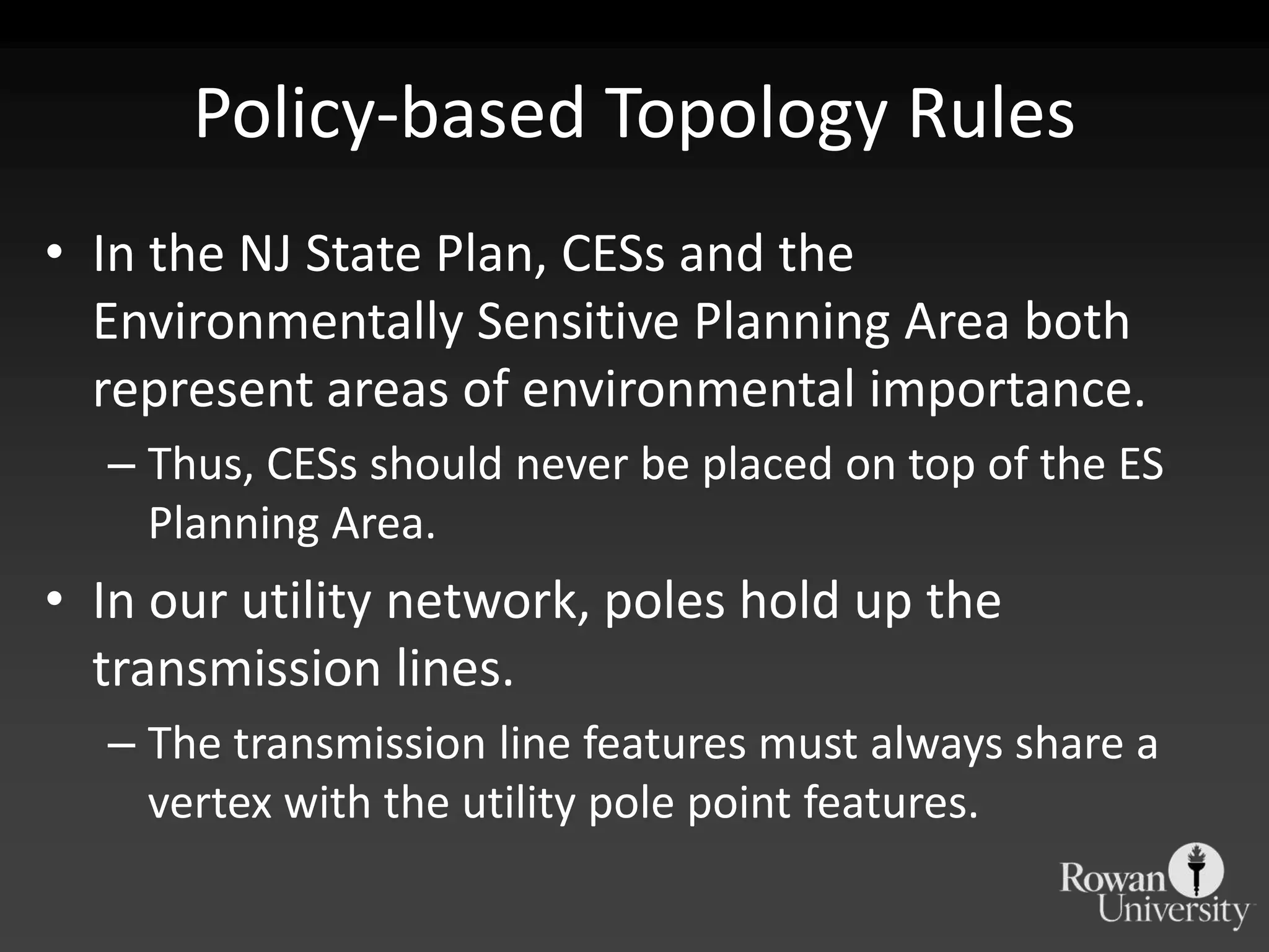 Policy-based Topology RulesIn the NJ State Plan, CESs and the Environmentally Sensitive Planning Area both represent areas of environmental importance.Thus, CESs should never be placed on top of the ES Planning Area.In our utility network, poles hold up the transmission lines.The transmission line features must always share a vertex with the utility pole point features.