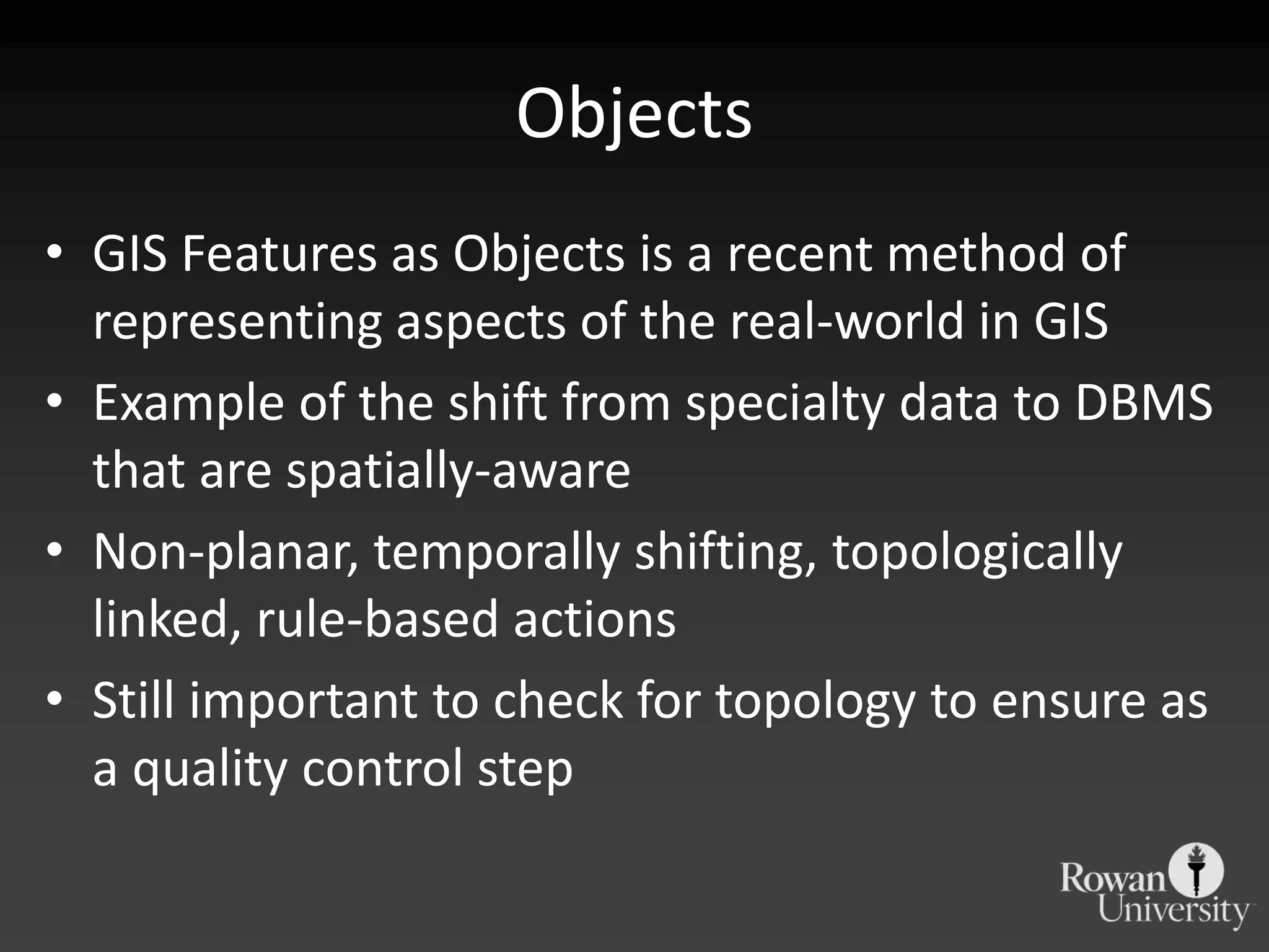 ObjectsGIS Features as Objects is a recent method of representing aspects of the real-world in GISExample of the shift from specialty data to DBMS that are spatially-awareNon-planar, temporally shifting, topologically linked, rule-based actionsStill important to check for topology to ensure as a quality control step