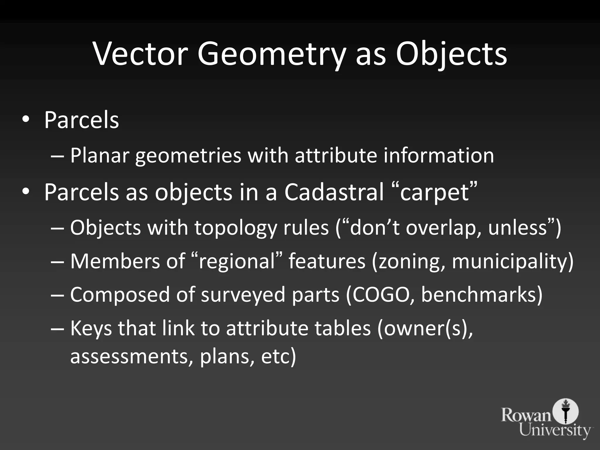 Vector Geometry as ObjectsParcelsPlanar geometries with attribute informationParcels as objects in a Cadastral “carpet”Objects with topology rules (“don’toverlap, unless”)Members of “regional” features (zoning, municipality)Composed of surveyed parts (COGO, benchmarks)Keys that link to attribute tables (owner(s), assessments, plans, etc)