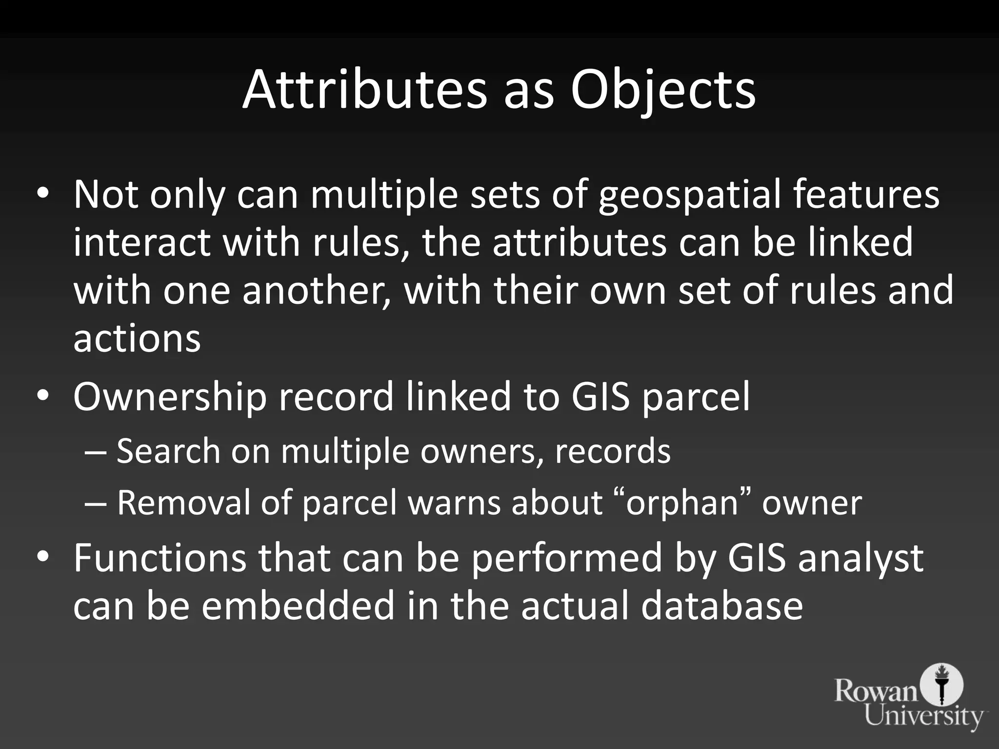 Attributes as ObjectsNot only can multiple sets of geospatial features interact with rules, the attributes can be linked with one another, with their own set of rules and actionsOwnership record linked to GIS parcelSearch on multiple owners, recordsRemoval of parcel warns about “orphan” ownerFunctions that can be performed by GIS analyst can be embedded in the actual database