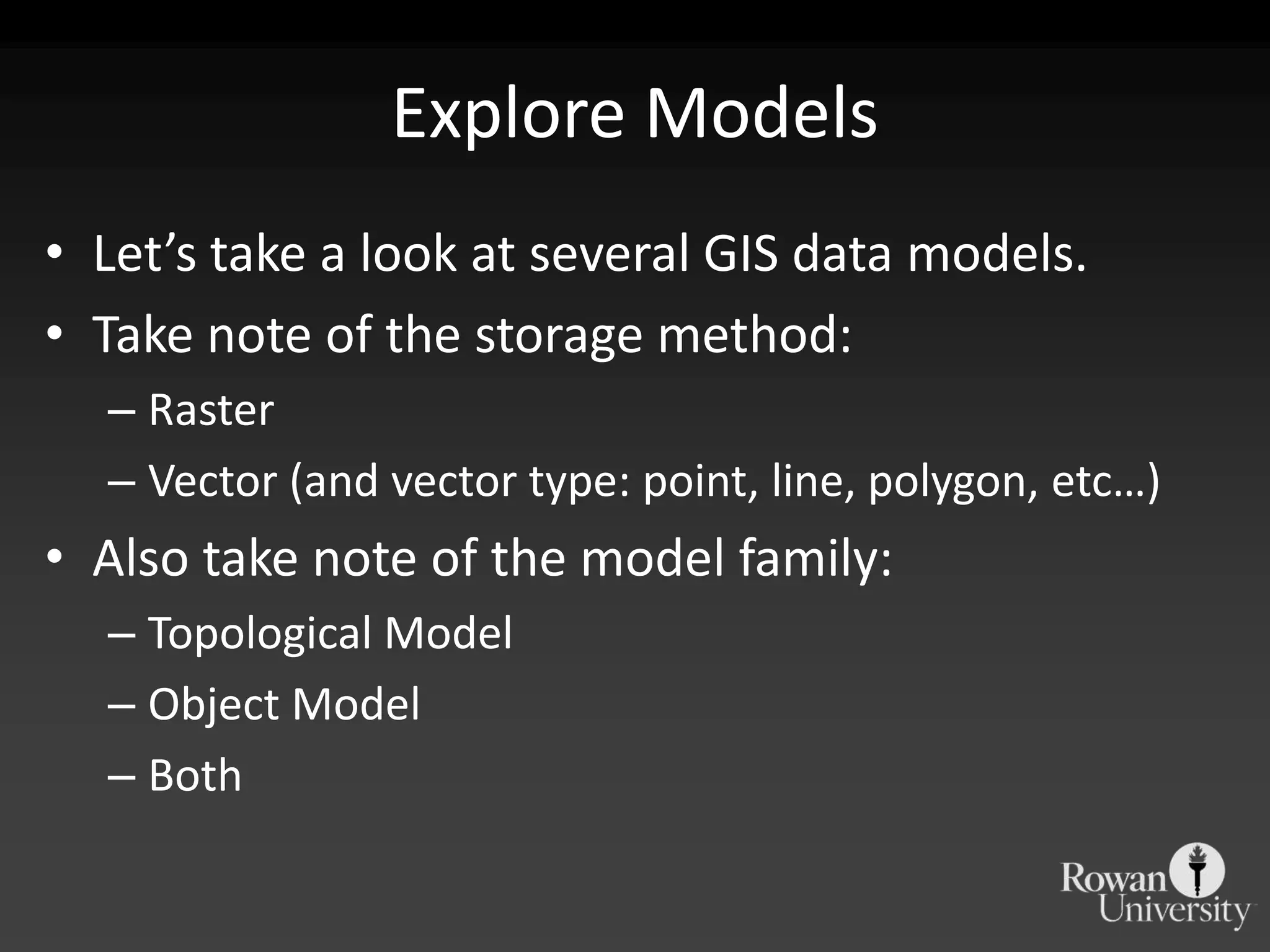 Explore ModelsLet’s take a look at several GIS data models.Take note of the storage method:RasterVector (and vector type: point, line, polygon, etc…)Also take note of the model family:Topological ModelObject ModelBoth