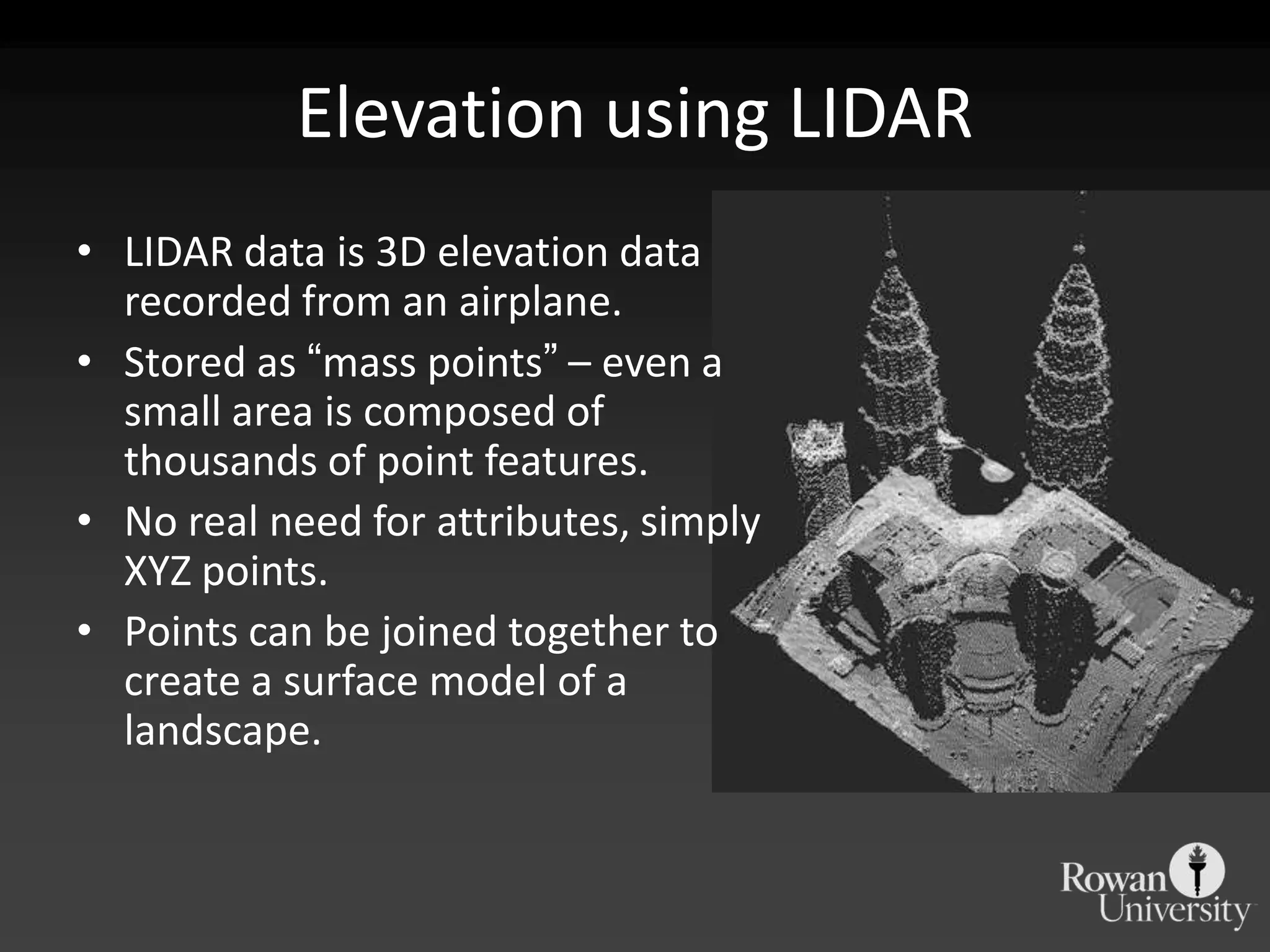 Elevation using LIDARLIDAR data is 3D elevation data recorded from an airplane. Stored as “mass points” – even a small area is composed of thousands of point features.No real need for attributes, simply XYZ points.Points can be joined together to create a surface model of a landscape.