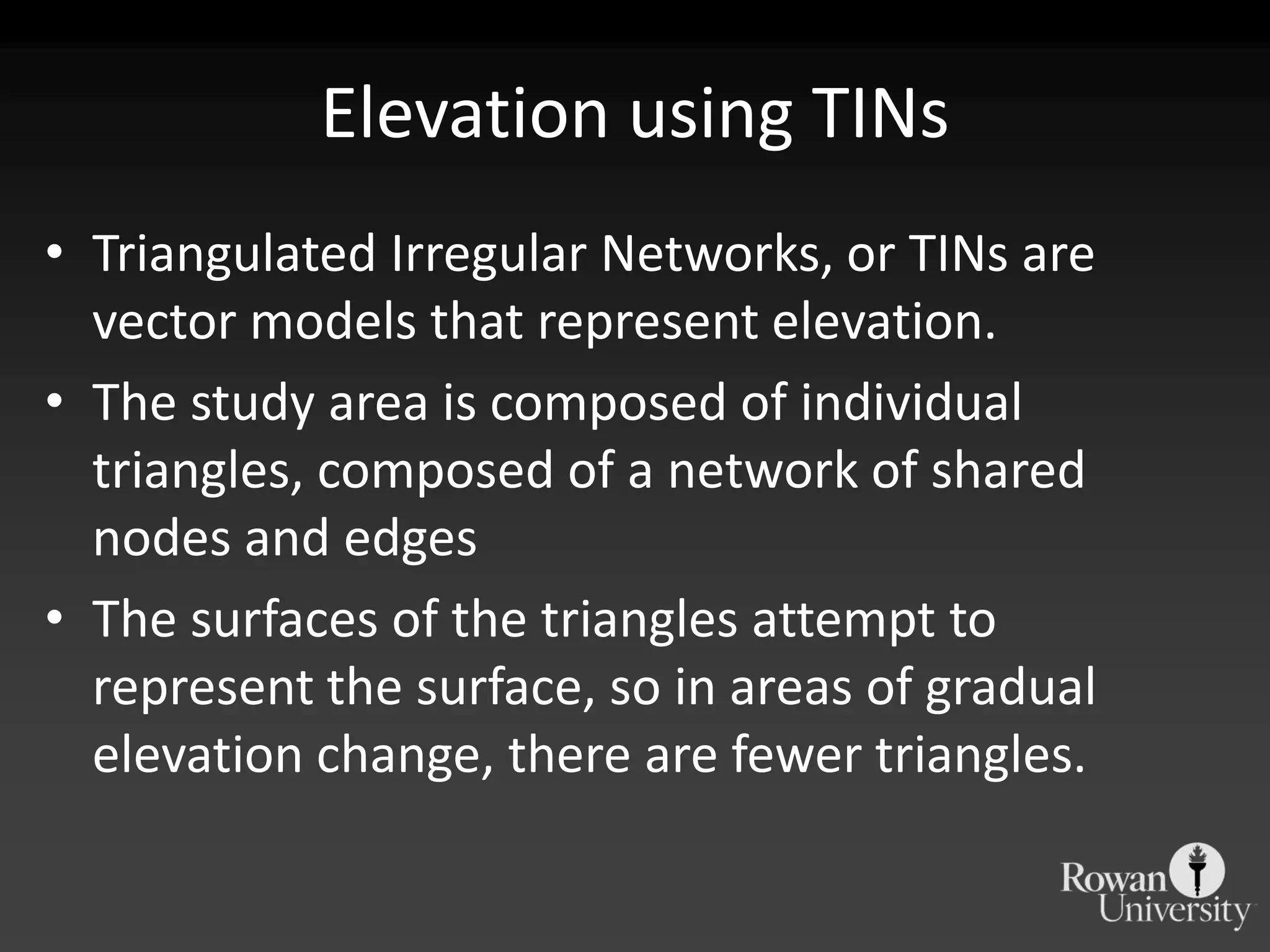 Elevation using TINsTriangulated Irregular Networks, or TINs are vector models that represent elevation.The study area is composed of individual triangles, composed of a network of shared nodes and edgesThe surfaces of the triangles attempt to represent the surface, so in areas of gradual elevation change, there are fewer triangles.