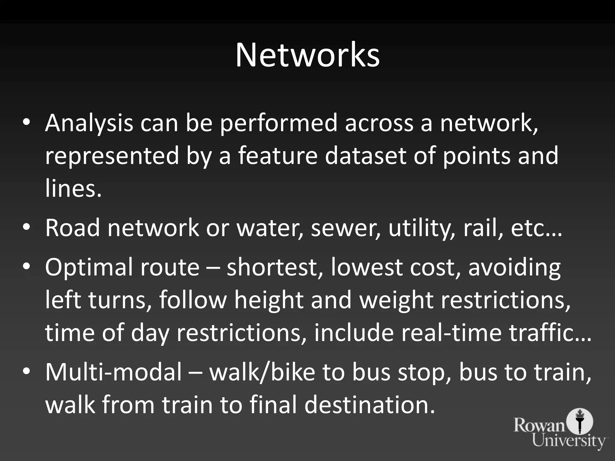 NetworksAnalysis can be performed across a network, represented by a feature dataset of points and lines.Road network or water, sewer, utility, rail, etc…Optimal route – shortest, lowest cost, avoiding left turns, follow height and weight restrictions, time of day restrictions, include real-time traffic…Multi-modal – walk/bike to bus stop, bus to train, walk from train to final destination.