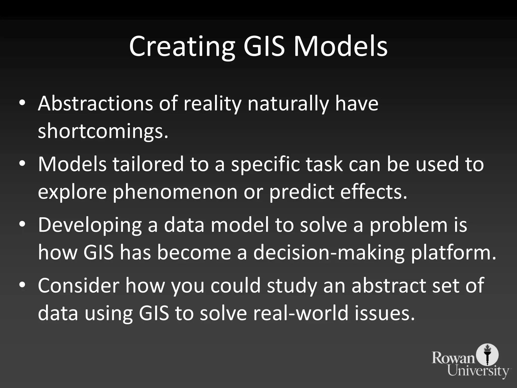 Creating GIS ModelsAbstractions of reality naturally have shortcomings.Models tailored to a specific task can be used to explore phenomenon or predict effects.Developing a data model to solve a problem is how GIS has become a decision-making platform.Consider how you could study an abstract set of data using GIS to solve real-world issues.