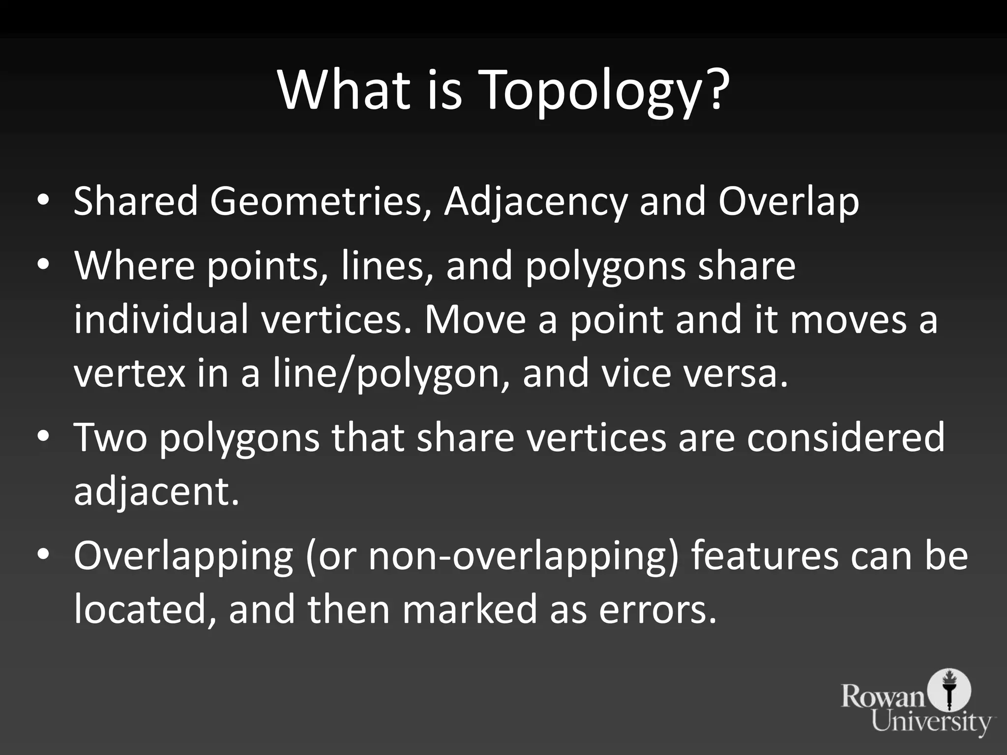 What is Topology?Shared Geometries, Adjacency and OverlapWhere points, lines, and polygons share individual vertices. Move a point and it moves a vertex in a line/polygon, and vice versa.Two polygons that share vertices are considered adjacent.Overlapping (or non-overlapping) features can be located, and then marked as errors.