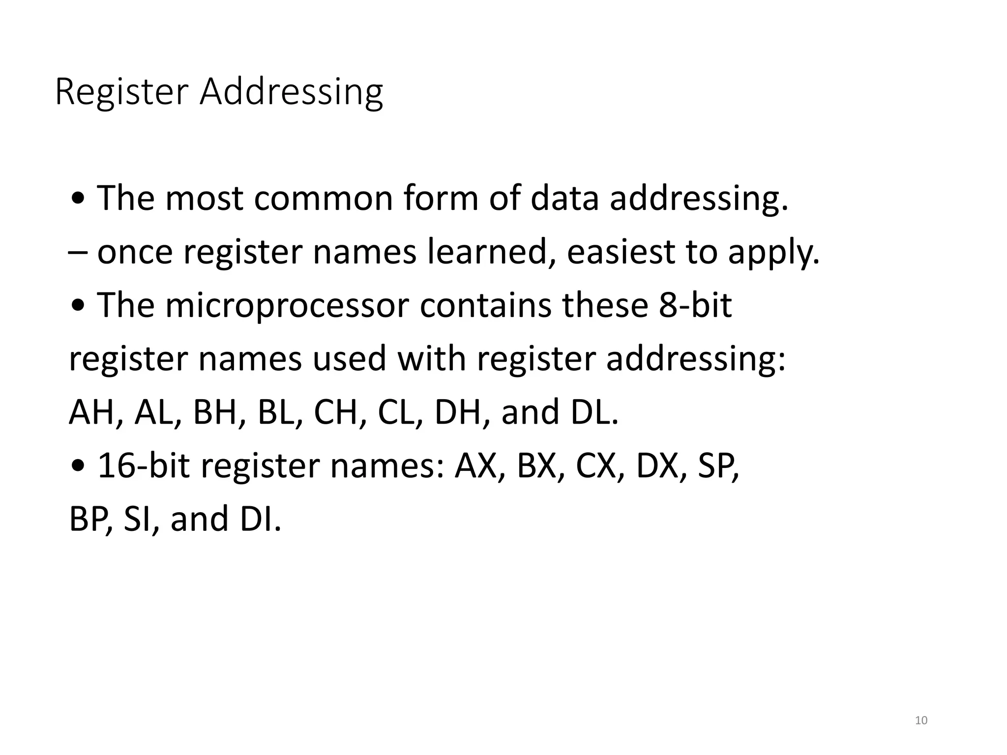 Register Addressing
• The most common form of data addressing.
– once register names learned, easiest to apply.
• The microprocessor contains these 8-bit
register names used with register addressing:
AH, AL, BH, BL, CH, CL, DH, and DL.
• 16-bit register names: AX, BX, CX, DX, SP,
BP, SI, and DI.
10
 