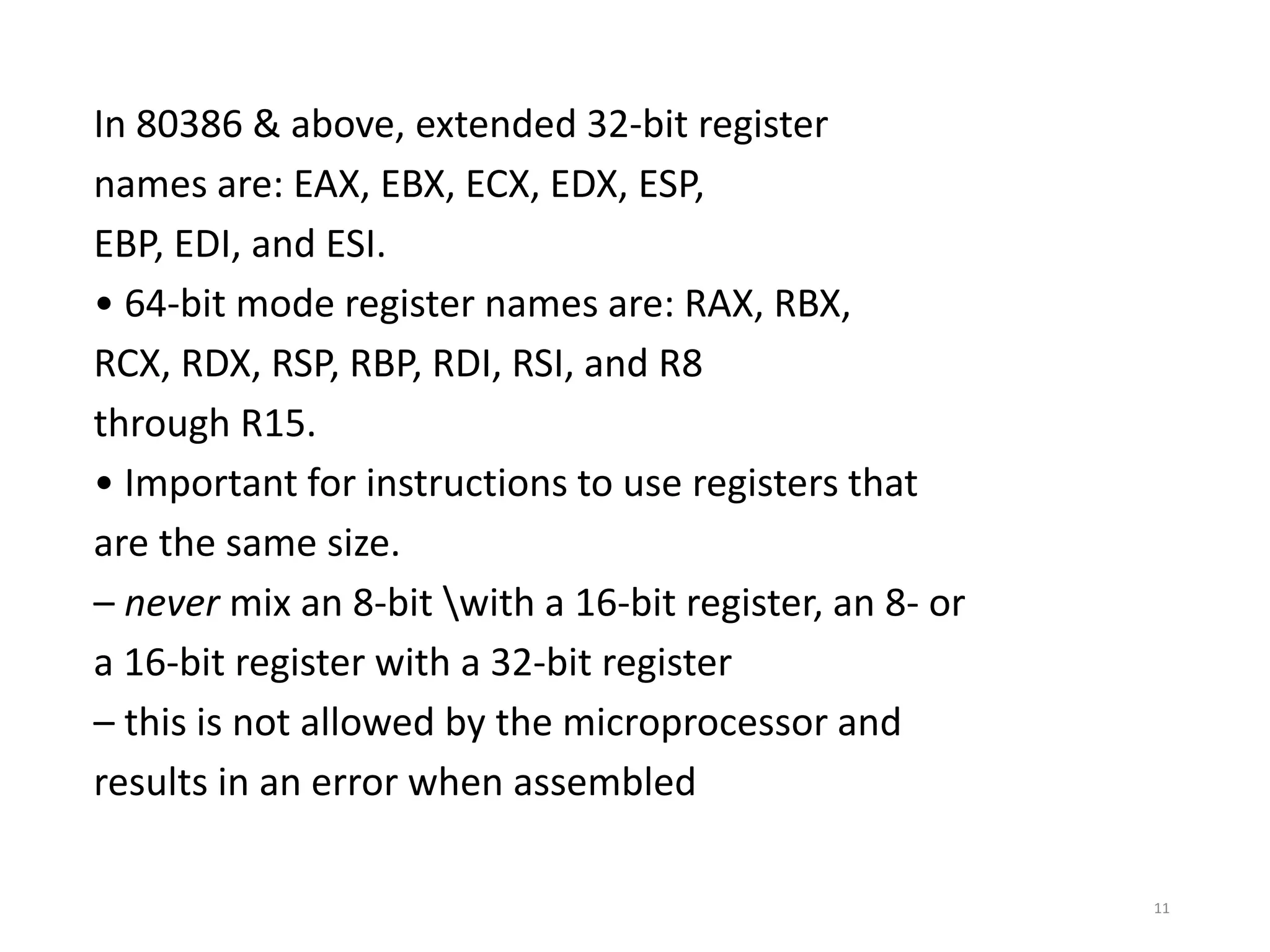 In 80386 & above, extended 32-bit register
names are: EAX, EBX, ECX, EDX, ESP,
EBP, EDI, and ESI.
• 64-bit mode register names are: RAX, RBX,
RCX, RDX, RSP, RBP, RDI, RSI, and R8
through R15.
• Important for instructions to use registers that
are the same size.
– never mix an 8-bit with a 16-bit register, an 8- or
a 16-bit register with a 32-bit register
– this is not allowed by the microprocessor and
results in an error when assembled
11
 