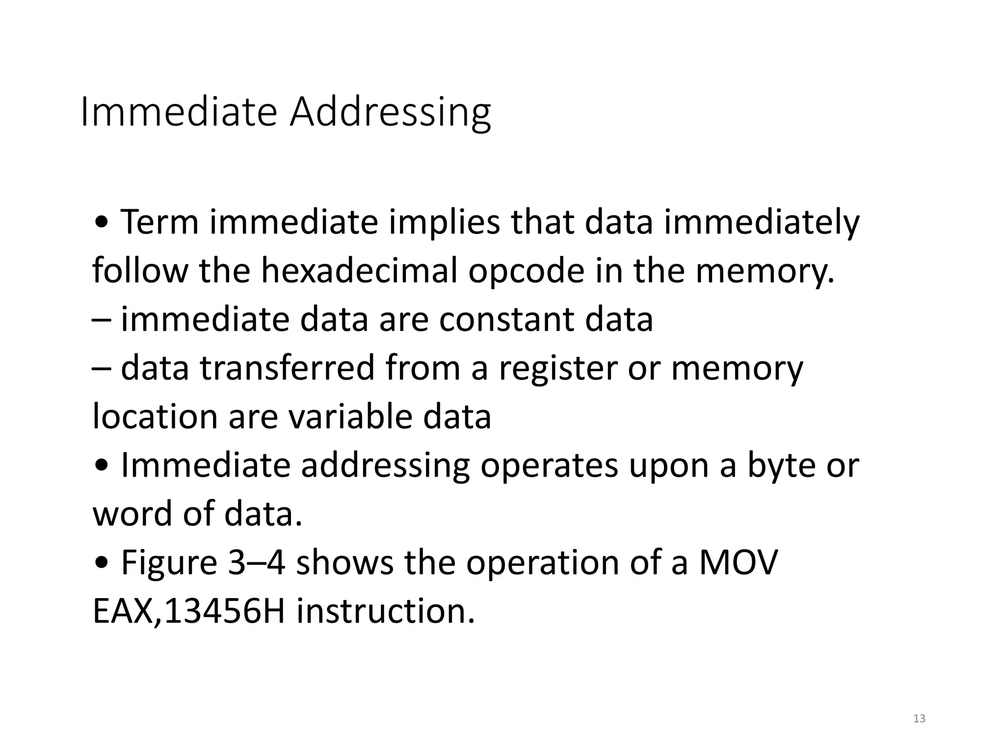 Immediate Addressing
• Term immediate implies that data immediately
follow the hexadecimal opcode in the memory.
– immediate data are constant data
– data transferred from a register or memory
location are variable data
• Immediate addressing operates upon a byte or
word of data.
• Figure 3–4 shows the operation of a MOV
EAX,13456H instruction.
13
 