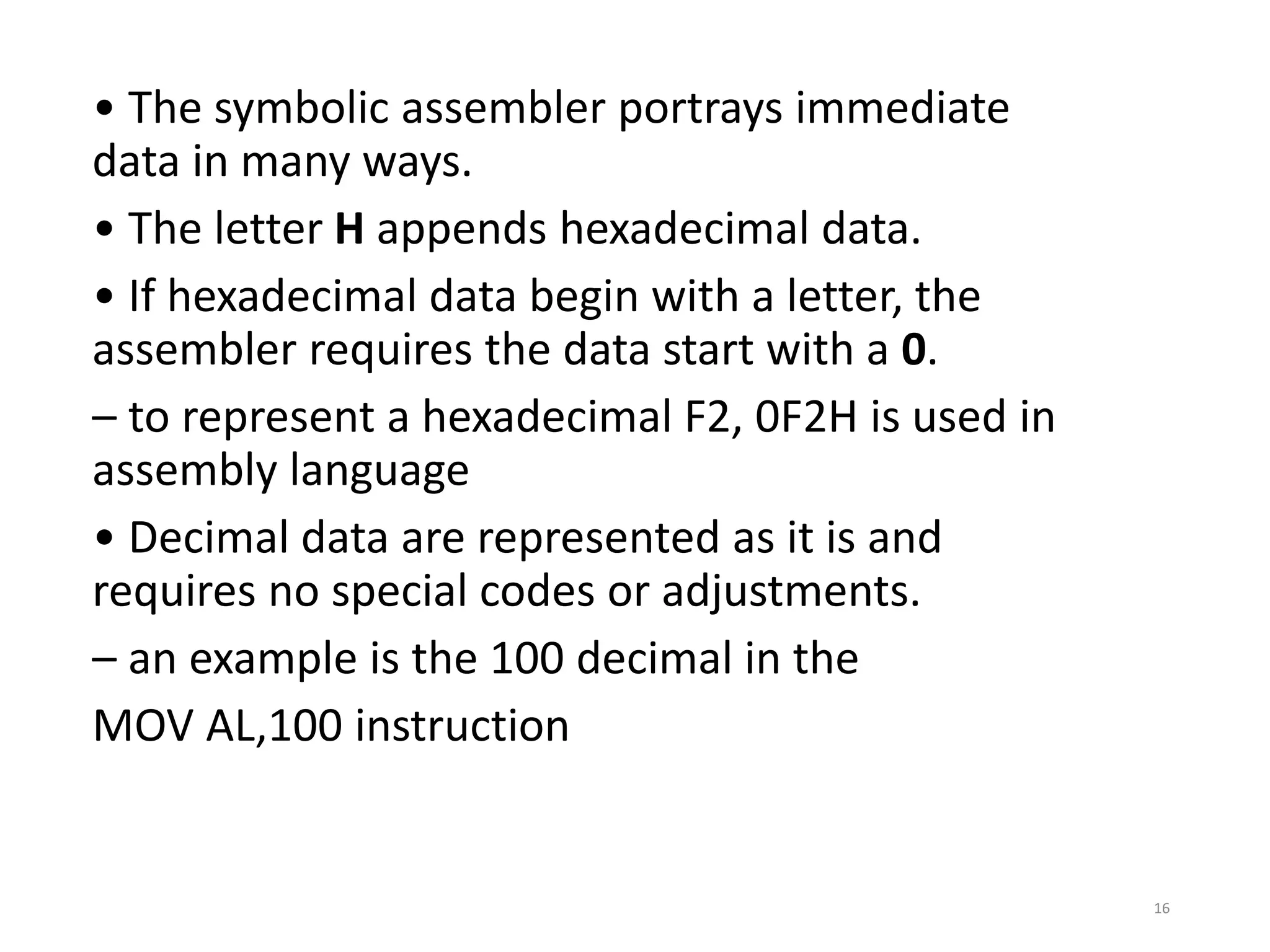 • The symbolic assembler portrays immediate
data in many ways.
• The letter H appends hexadecimal data.
• If hexadecimal data begin with a letter, the
assembler requires the data start with a 0.
– to represent a hexadecimal F2, 0F2H is used in
assembly language
• Decimal data are represented as it is and
requires no special codes or adjustments.
– an example is the 100 decimal in the
MOV AL,100 instruction
16
 