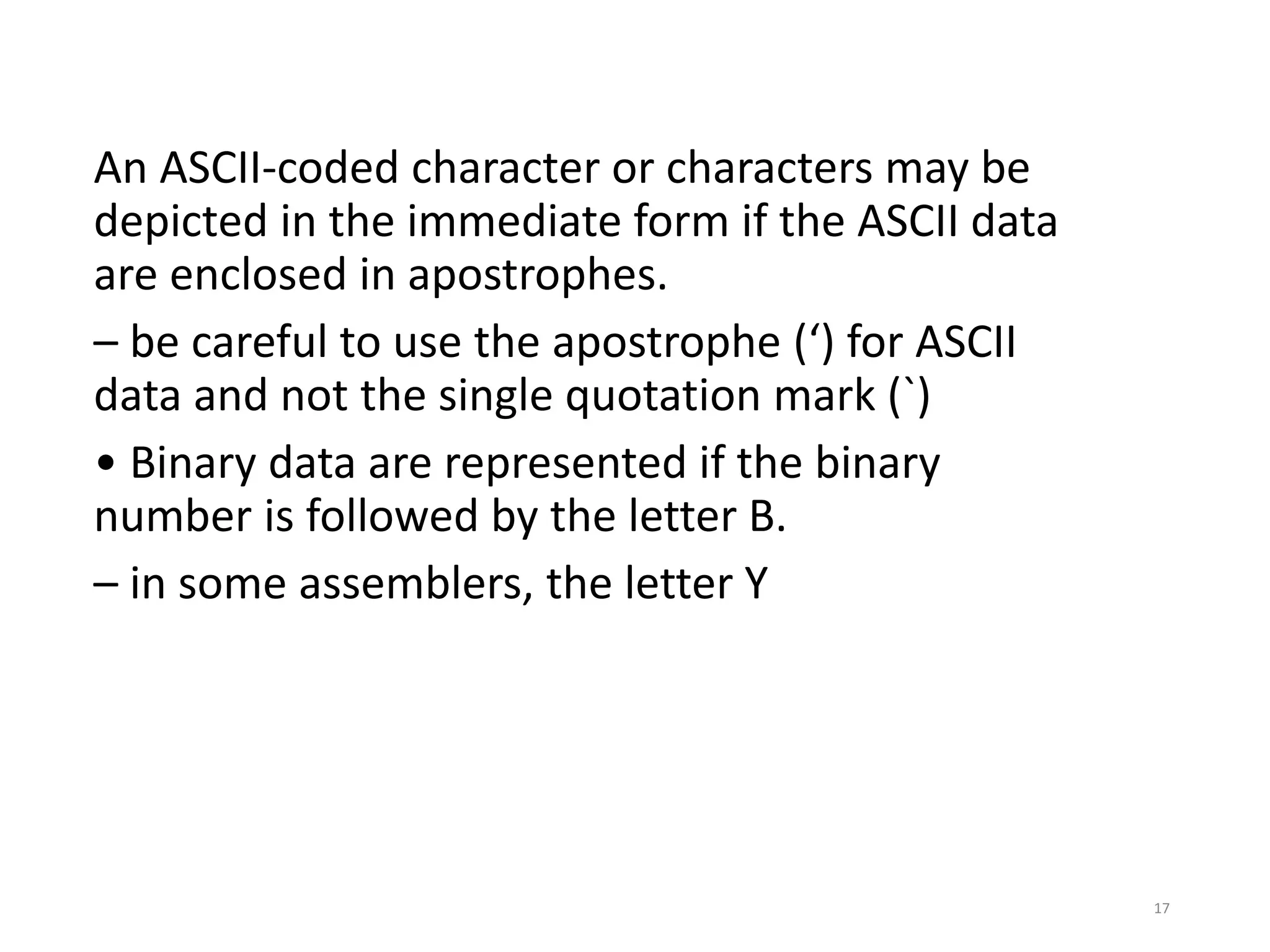 An ASCII-coded character or characters may be
depicted in the immediate form if the ASCII data
are enclosed in apostrophes.
– be careful to use the apostrophe (‘) for ASCII
data and not the single quotation mark (`)
• Binary data are represented if the binary
number is followed by the letter B.
– in some assemblers, the letter Y
17
 