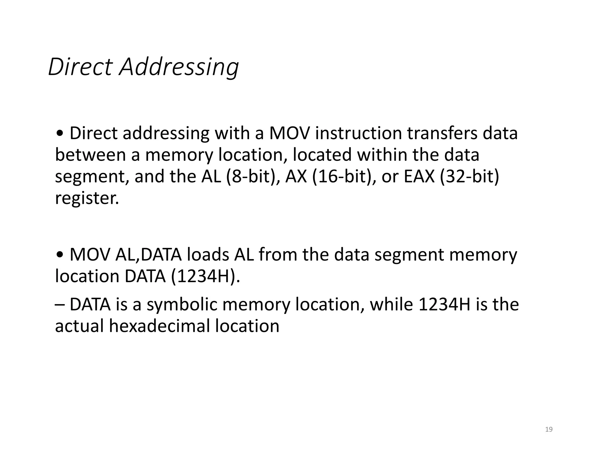 Direct Addressing
• Direct addressing with a MOV instruction transfers data
between a memory location, located within the data
segment, and the AL (8-bit), AX (16-bit), or EAX (32-bit)
register.
• MOV AL,DATA loads AL from the data segment memory
location DATA (1234H).
– DATA is a symbolic memory location, while 1234H is the
actual hexadecimal location
19
 