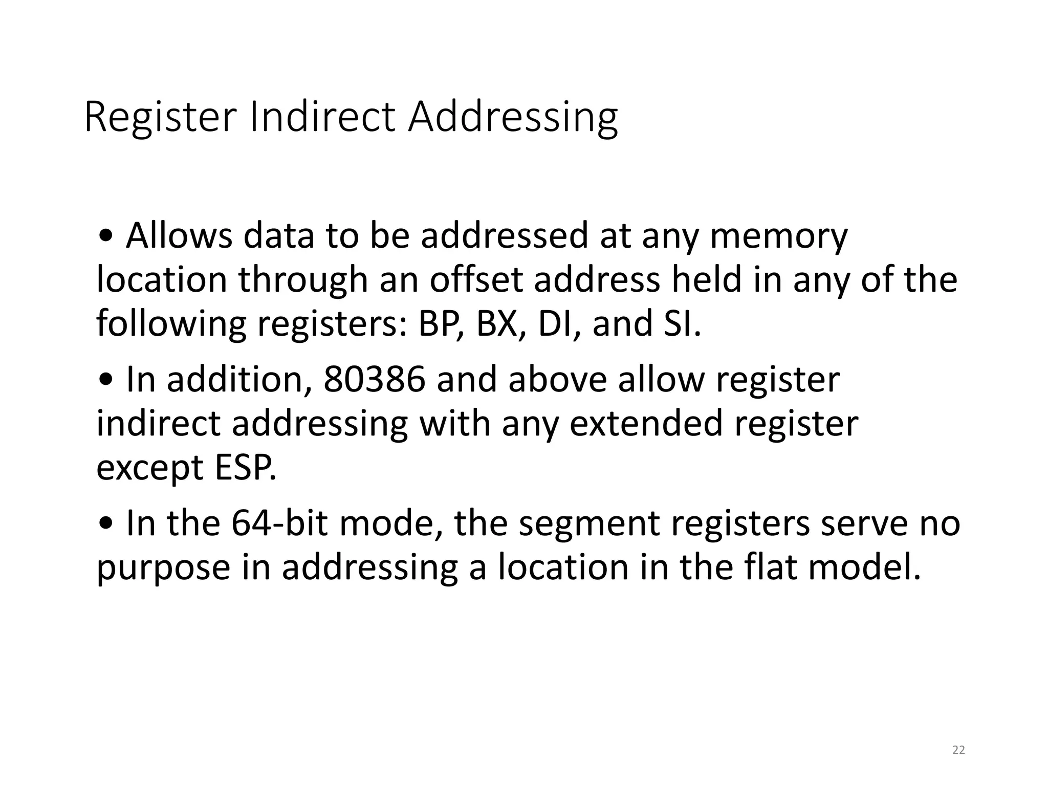 Register Indirect Addressing
• Allows data to be addressed at any memory
location through an offset address held in any of the
following registers: BP, BX, DI, and SI.
• In addition, 80386 and above allow register
indirect addressing with any extended register
except ESP.
• In the 64-bit mode, the segment registers serve no
purpose in addressing a location in the flat model.
22
 