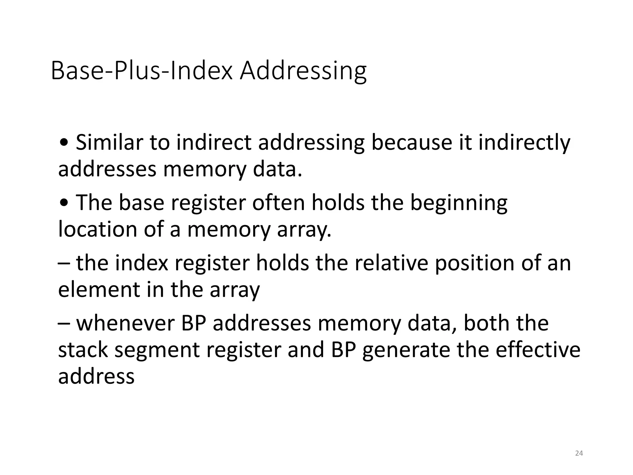 Base-Plus-Index Addressing
• Similar to indirect addressing because it indirectly
addresses memory data.
• The base register often holds the beginning
location of a memory array.
– the index register holds the relative position of an
element in the array
– whenever BP addresses memory data, both the
stack segment register and BP generate the effective
address
24
 