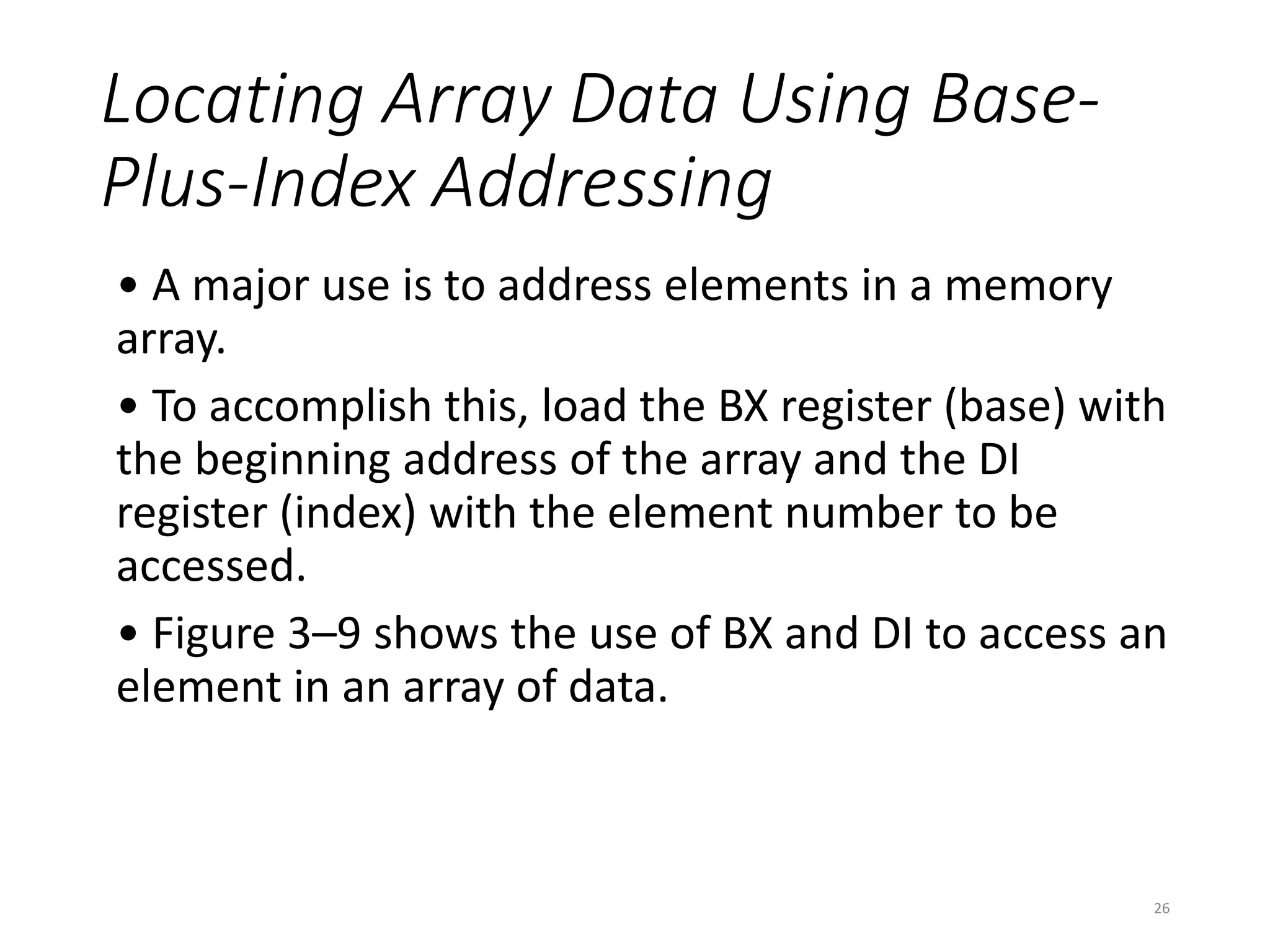 Locating Array Data Using Base-
Plus-Index Addressing
• A major use is to address elements in a memory
array.
• To accomplish this, load the BX register (base) with
the beginning address of the array and the DI
register (index) with the element number to be
accessed.
• Figure 3–9 shows the use of BX and DI to access an
element in an array of data.
26
 