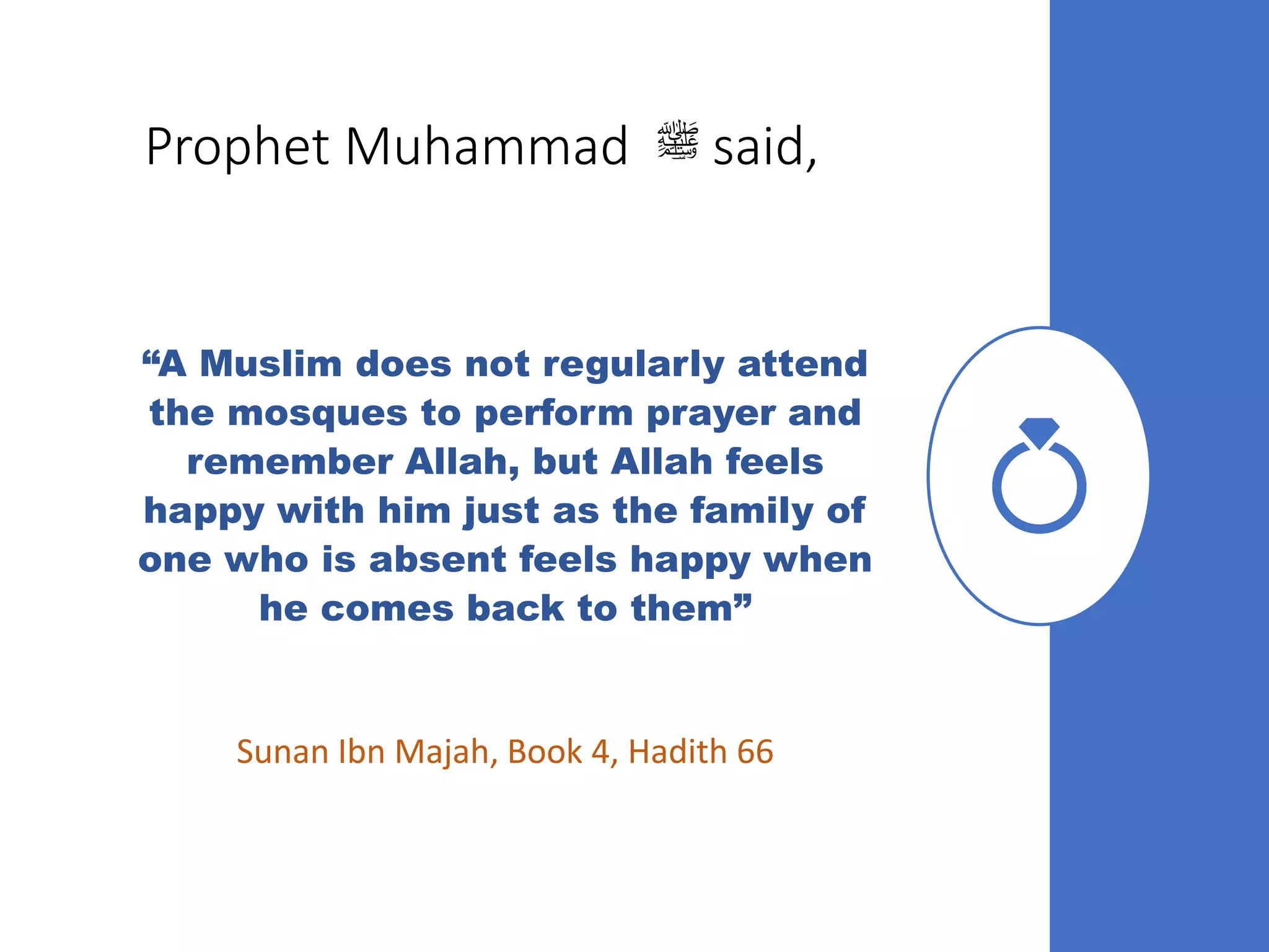 Prophet Muhammad ‫ﷺ‬ said,
“A Muslim does not regularly attend
the mosques to perform prayer and
remember Allah, but Allah feels
happy with him just as the family of
one who is absent feels happy when
he comes back to them”
Sunan Ibn Majah, Book 4, Hadith 66
 