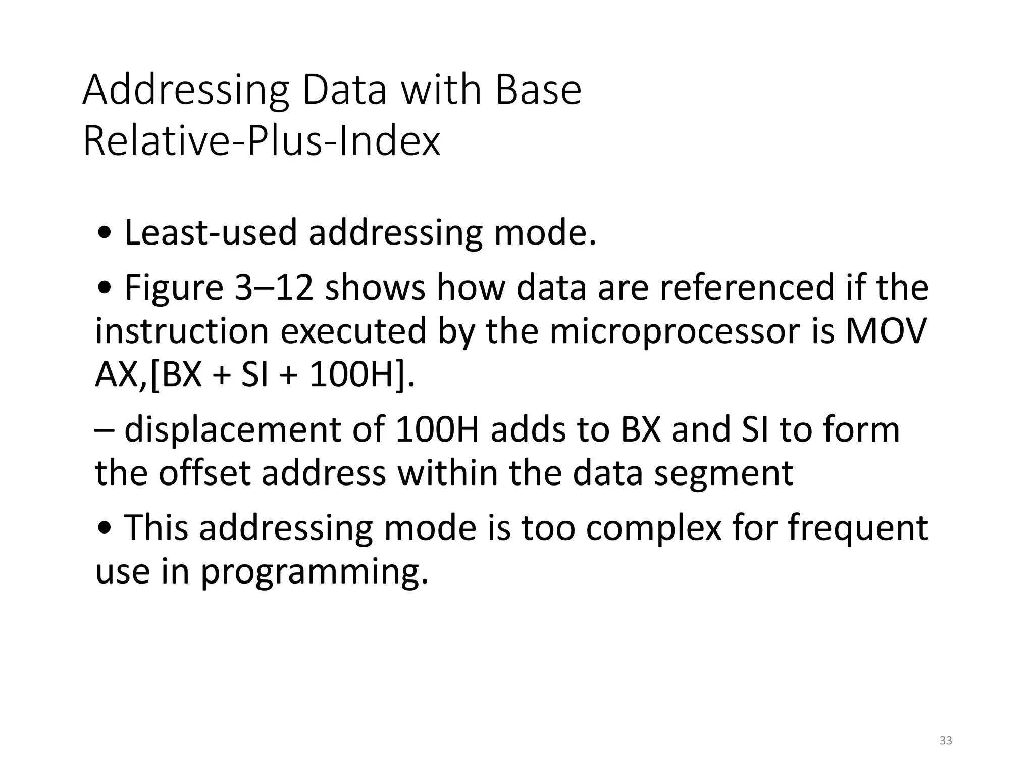 Addressing Data with Base
Relative-Plus-Index
• Least-used addressing mode.
• Figure 3–12 shows how data are referenced if the
instruction executed by the microprocessor is MOV
AX,[BX + SI + 100H].
– displacement of 100H adds to BX and SI to form
the offset address within the data segment
• This addressing mode is too complex for frequent
use in programming.
33
 