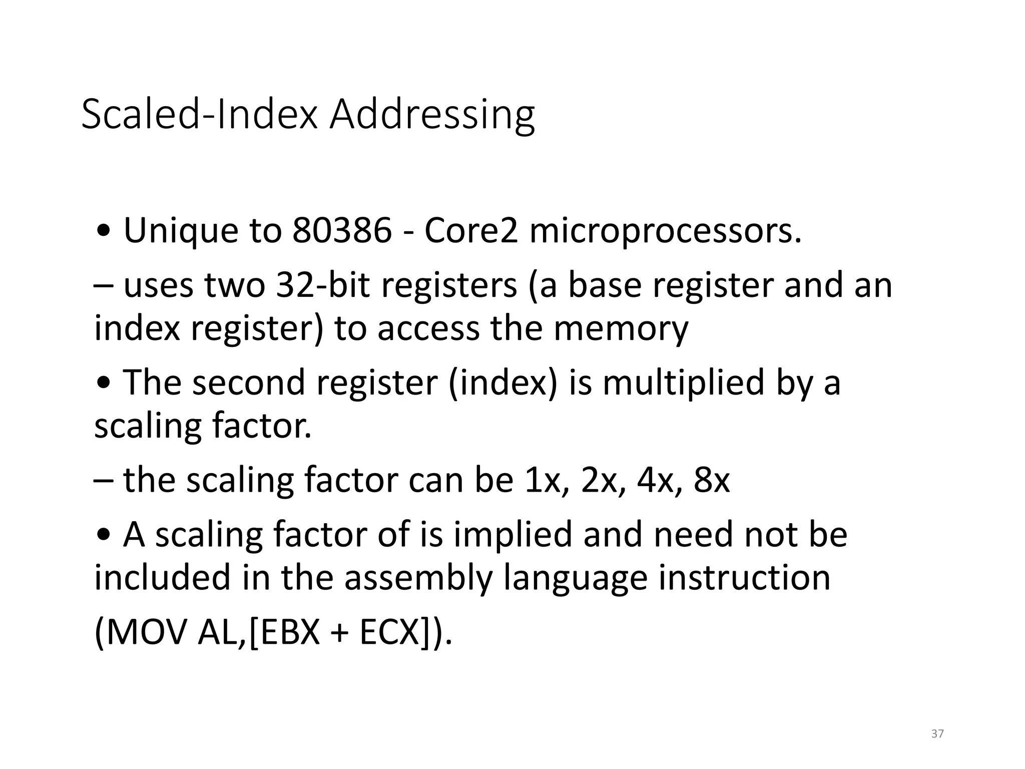 Scaled-Index Addressing
• Unique to 80386 - Core2 microprocessors.
– uses two 32-bit registers (a base register and an
index register) to access the memory
• The second register (index) is multiplied by a
scaling factor.
– the scaling factor can be 1x, 2x, 4x, 8x
• A scaling factor of is implied and need not be
included in the assembly language instruction
(MOV AL,[EBX + ECX]).
37
 